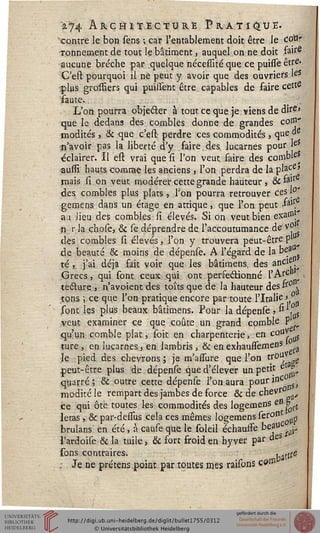 a 74 ÂkcHïtEctûRE Pratique.
"contre le bon sens -, car l'entablement doit être le cou-
ronnement de tout le bâtiment, auquel on ne doit fa're
aucune brèche par quelque nécesïité que ce puisfeêtre.
C'est pourquoi il ne peut y avoir que des ouvriers JeS
çlus grosïiers qui puissent être capables de faire cette
faute.
L'on pourra objecter à tout ce que je viens de dire»
que le dedans des combles donne de grandes coffl-
modités > & que c'esi perdre ces commodités , que ds
n'avoir pas la liberté d'y faire. des lucarnes pour leS
éclairer. Il est vrai que si l'on veut faire des comb'e*
aussi hauts comme les anciens } l'on perdra de la place>
mais si on veut modérer cette grande hauteur , & fajr^
des combles plus plats, Ton pourra retrouver ces 1°'
j ' • i> faire
gemens dans un étage en atnque, que Ion peut J»».
au lieu des combles si élevés. Si on veut bien exai»'
n r la çhose, & se déprendre de, l'accoutumance de vÇ
dès combles si élevés, l'on y trouvera peut-être p
de beauté & moins de dépense. A l'égard de la be_a
té, j'ai déjà fait voir que les bâtimens, des anCif ■
Grecs, qui sont ceux qui ont perfectionné l'Arc"
lecture , n'avoient des toîts que de la hauteur des fr° ,
tons ; ce que l'on pratique encore par toute l'Italie 
sont les plus beaux bâtimens. Pour la dépense ? ^ ,*L
veut examiner ce que coûte un grand comble P
qu'un comble plat, soit en charpenterie, en couv
ture, en lucarnes, en lambris , & en exhaussemens
le pied des chevrons; je m'asfure que l'on trou
peut-être plus de dépense que d'élever un petit et£
quarré ; & outre cette dépense l'on aura pour'nCnS,
moditéle rempart des jambes de force & de cheV0
ce qui ôte toutes les commodités des logemens en & £
letas > & par-dessus cela ces mêmes logemens serontotlp
brulans en été, à cause que le soleil échausfe beau , ^
l'ardoise & la tuile, & sort froid en hyver par des
sons contraires. battf6
, Je ne prétens point, par toutes mes raisons c»®
 