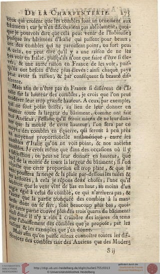 î3e lA ô-HÂî^NTEèjï^ m
«■eux qui croient que l'es fcbmbiës font un ornement aux
"atirnens ; car je n'en discônviens pas abiolumentj quoi-
que je pourrais dire que cela peut Venir de l'habitude j
puirque les bârirnëris d'Italie qui parlent pour beaux i
ont des combles qui ne paroilsent point, ou fort peuà
^ cela, on peut dire q'u'il s a une raison de rie Ité
pas voit-en Italie/p'uisqu'ils n'ont que faire d'être si éle-
,. e}> 6c une autre raiion en France de les voir, puis~
j^'us ont besoih d'être plus élevés : ainsi chaque payé
?,ut avoir là ràisèni, Se par conséquent sa beauté dis—
petite, . ■
• «ïàis afin de n'être pas en France si différais de l'ï*
. ^ sur la hauteur des combles, je crois que l'on peuê
ciii) eret ^eur "'^P g1"30^ hauteur. A ceux; par exemple],
jj. ,nè sont point bïiseTj au lieu de leur donner eri
t ™*«r toute là largeur du bâtiment «comme ont fait
■< ^ricièns , j'eslime qu'il serait mierix dé neleurdoh^
jjjLv^ la moitié dé cette hauteur; l'on fera par ce
Iji ^Q' dés comblés "en équerre, qui seront à peu près
Co .^°yérine propdrtiorieilé arithmétique t entre les
c0mk §'î™i§ qu'on né voit point, & nos aneiehé
iisut. S-Je crois même que dans des occasions oh. il $
te-a ■ ^ ' Dn Peutne leur donner ehi hauteur *.. que
bkgjc'k moitié de toute la largeur du bâtiment) si l'orl
W ^ue cette proportion êsi trop plate , & que lé
les ??u^era la neigé & là pluie pàr-dessouslês tuiles" ëc
ï^j rtr°ists , à cela je répons deux chose's, l'une qu'il
^stl*»01' ^Qe ^e veilt ^ ^e Pas en ^aut 'au moxa^ d'un
%#ïpNâ celui du comblé, ce qui n'arrivera pas t Se
^% VîUe la partie tronquée des combles à la man-
HUete l °n ^ ,^t j ibrit beaucoup plus bas* quoi-
St j P^"ie' couvre plus dés trois quarts du bâtiment;
^rp-LC-^ n'^ a "én a craindre des injures du tems
^is^^ssemerit dès combles que je prop'oséj par leà
f, Mafa %ks e3xertlPles 4«e 'M <*<""*• '
lîkfci Vn °lu on puisîe mieux ebwnoitrè toutes les aifcs
" s "es Comblés tarir des'Anciens que des Moder^
fiin
 