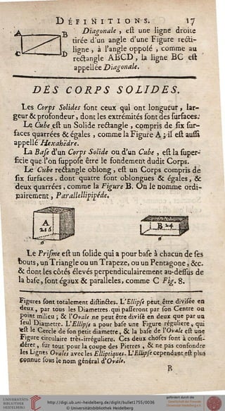 Définitions. 17
■d Diagonale , est une ligne droite
tirée d'un angle d'une Figure recli-
. ligne > à l'angle oppolé , comme au
** rectangle ABCD, la ligne BC est
appellée Diagonale.
DÈS CORPS SOLIDES.
Les Corps Solides sont ceux qui ont longueur, lar-
geur & profondeur, dont les extrémités sont des surfaces:
Le Cubeçtt. un Solide rectangle , compris de six sur-
faces quarrées & égales , comme la Figure A ; il est aussi
appelle Hexah'èdre.
La Base d'un Corps Solide ou d'un Cube , est la super-
iîcieque l'onsuppose être le fondementdudic Corps.
Le Cube rectangle oblong, est un Corps compris de
six surfaces. dont quatre sont oblongues & égales, 3c
deux quarrées, comme la Figure B. On lé nomme ordi-
nairement , Parallellifipéde,
Le Prisme est un solide qui a pour base à chacun de les
bouts, un Triangle ou un Trapèze, ou un Pentagone, &c.
& dont les côtés élevés perpendiculairement au-dessus de
la base, sont égaux & parallèles, comme C Fig. 8.
!' I Tlji ■ ■ ■ "' ■
Figures sont totalement distin&es. VEUipsi peut, être divisée en
deux, par tous les Diamètres. qui palleront par son Centre ou
point milieu ; & ['Ovale ne peut être divisé en deux que par ua
seul Diamètre. UEUipst a pour base une Figure régulière, qui
test le Cercle de son petit diamètre, & la base de l'Ovale est une
Figure circulaire très-irréguliere. Ces deux choses sont à consi-
dérer , sur tout pour la coupe des Pierres , & ne pas confondre
les Lignes Ovales avec les Elliptiques. L'Ellipse cependant est plus
connue soas le nom général d'Ovàlt.
 