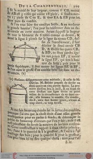 De la Ch-arpente-rie. 279
Ï.Q'e la moitié de leur largeur, comme sî CB, moitié
«è AB est 3 toiles qui valent 18 pieds, il saudra met--
Je ij- pieds de Cën E, & tirer EA & EB pour les,
Qeux pans du comble.
Si l'on veut faire des combles brifés, & en modérer
'a grande hauteur, l'on peut les renfermer dans un de^
&i-cerele en cette manière. Ayant supposé la largeur
*»e tout le bâtiment de 6 toises comme ci-devant, &
fctèné la ligne à plomb sur la ligne du ■niveau CD-, des-
sus de l'entablement, il faut
décrire le demi-cercle CB;
f D, & diviser les quarts CB ,
>; & BD, en deux parties éga-
N-jj les aux points EF, & mener
~ la ligne EF, qui seralahau?-
teur du brisé 1 puis pour la.
Wie supérieure, il: faut mener les lignes BE &BF l,:
7e/°n aura le profil d'un comble brisé fait dans un de-
^cercle. (1) '"
'0 Plusieurs désapprouvent cette méthode , & celle de M;
JDaviler. M. Belidor propose de diviser ce
demi-cercle en cinq parties égales. La pre-t
miere division sera lç brjsé, & en tirant de ■
cette division une ligne droite au point
milieu de la circonférence de ce demi-cer-
cle , elle formera le comble. Ce comble,
dit-il , aura fort bonne grâce., n'étant ni
trop élevé , ni trop éçrasé.
T.- '.->-•'.. -
. Je me suis beaucoup étendu sur la forme des combles,..
f r<le,clue j'ai cru que la chose étoit d'une assez grande
t)°Ki^Uence Pour en parler à fonds,.& détromper le
Pu°lic de beaucoup d'erreurs que l'on y fait ; .mais il est
^ ^nécessaire de.sav0ir.l4 manière de les bien conssrui-
• Cette construétion a rapport à deux choses principa-
ses ' "une à la quantité & à la grosseur , 8c l'autre à i'as-
rnblage des bois ; pour la quantité & pour la grosseur i
• n peut bien, ici êp dire quelque chose .• maispour l'a£
S,iy,,
 