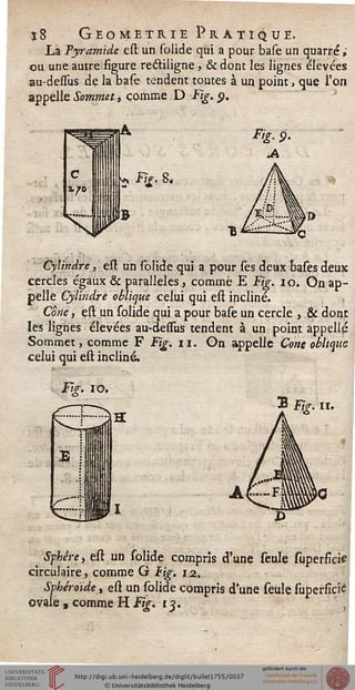 ï8 Géométrie Pratique.
La Pyramide est un solide qui a pour base un quarré ;
ou une autre figure reétiligne, & dont les lignes élevées
au-dessus de la base tendent toutes à un point, que l'on
appelle Sommet, comme D Fig. o.
Cylindre, est un solide qui a pour les deux bases deux
cercles égaux & parallèles, comme E Fig. 10. On ap-
pelle Cylindre oblique celui qui est incliné.
Cône, est un solide qui a pour base un cercle , & dont
les lignes élevées au-dessus tendent à un point appelle
Sommet, comme F Fig. xi. On appelle Cône oblique
celui qui est incliné.
Fig. 10.
"B Fig.
• Sphère, est un solide compris d'une seule superfîcie
circulaire, comme G fig. 12.
Sphéroïde, est un solide compris d'une seule superficie
ovale a comme H Fig. 13.
 