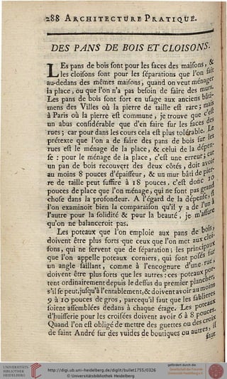 iSS Architecture Pratiqué.
DES PANS DE BOIS ET CLOISONS-
ai
LEs pans de bois sont pour les faces des maisonS > *
les cloisons sont pour les séparations que l'on &
au-dedans des mêmes maisons, quand on veut menag
ia place > Ou que l'on n'a pas besoin de faire dès ssius^
Les pans de bois sont fort en usage aux anciens bat
mens des Villes où la pierre dé taille est rare ; $sn
à Paris où la pierre êst commune, je trouve que c
un abus coiisidérable que d'en faire sur les faces
rues ; car pour dans les cours cela est plus toléf able-
prétexte que l'on a de faire des pans de bois sur
rues est le ménage de la place, & celui de la dep
sè : pour le ménage de la place, c'est une erreur» ^
un pan de bois recouvert des deux côtés , doit av
_ comparaison qu'il y a de - -
l'autre pour la solidité & pour la beauté, je- J*1'3
qu'on ne balanceroit pas» ,
Les poteaux que l'on emploie aux pans de" b°' /
doivent être plus forts -que ceux que l'on met aux c ^
ions, qui ne servent que de séparation ; les princ'P ^
que l'on appelle poteaux corniers, qui sont poieS ..
un angle taillant, comme à l'encognure d'une-
doivent être plus sorts que les autres : ces poteau* Y
tent ordinairement depuis ledessus du premier plaflC -]Ji5
s'il se peut,jusqu'à l'entablement,& doivent avoir aU/Jî^s
9 à 10 pouces de gros, parcequ'il faut que les &° &
soient aisemblées dedans à chaque étage. Les pot ^
d'huisserie pour les croisées doivent avoir 6 à 8 p° ^
Quand l'on est obligé de mettre des guettes ou ^eSCgj il
de saint André sur des vuides de boutiques pu autr ^
 