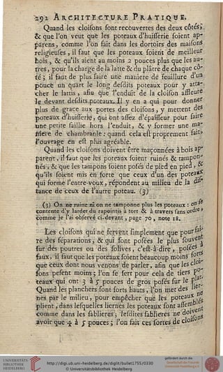 •±5>z ARCHITECTURE P R A T I Q Tï I.
Quand les cloisons sont recouvertes des deux cotes».
& que Ton veut que les poteaux d'huisserie soient ap-
:pàrens, comme Ton fait dans les dortoirs des maifcnS
religieuses, il faut que les poteaux soierit de meilleur
bois » & qu'ils aient au moins 2 pouces plus que les au-
tres, pour la charge de la'latte & du plâtre de chaque co-
te '; il faut de plus saire une manière dé feuillure d'un
pouce un quart le long desdits poteaux pour y atta-
cher le lattis, afin que l'enduit de la cloison affleure
le devant desdits poteaux. Il y en a qui pour donner
plus de grâce aux portes des cloisons, y mettent çeS
pdt-eâùx ahuiilerie» qui bntassêz d'épaisseur pour fairr
-une petite saillie hors l'enduit, 8c y former une nia1*
tsieïe de 'chambranle : quand cela en proprement ta11*
l'ouvrage en eu plus agréable.
Quand les cloisons doivent être maçonnées abois ap*
parent, il faut que les poteaux soient ruinés & tampon>
fiés, & que les tampons soient posés de pied en pied j °-
qu'ils soient mis ërï! sorte que ceux d'un des potea*
qui sormé l'éntre-voux, répondent au. milieu de la du
tance de ceux de l'autre poteau. (3)
(3) On ne ruine ni on ne tamponne plus les poteaux : o(i
contente d'y larder du rapointis à tort & à travers sans orore*
comme .je l'ai observé ci. devant, page 70, note 18.
Les- cloisons qui ne fervent amplement que poui'*3^
re des séparations, & qui sont posées le plus souvés*
sur des poutres ou des solives, c'est-à-dire, p°^s ^
faux, il faut que les poteaux soient beaucoup moins' 1° .^
que ceux dont nous venons de parler, afin que les cl
sons pesent moins ; l'on se sert pour cela de tiers P ^
teaux qui ont 3 às pouces de gros posés sur le P1 <
Quand les planchers sont forts hauts, l'on met des l'e
nés par le milieu, pour empêcher que les PoteauXi i£
plient, dans lesquelles lierriès les poteaux sont assern
comme dans les sablierés ; sesdîtes sabliéres ne api* $
avoir que-^ à j pouces; l'on faiï ces sortes de clo»
 