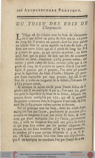 .' ■%<)& Architecture Pratique,
BU TOISE* DES BOIS V%
Chjtrpentcrie.
L'Usàge eft de réduire tous les bois de cnarpenter
rie à une solive ou pièce de bois qui,ait i2pie"s
;f}e long sur 6 pouces en quarré; dont les 100 pièces*
#u splives font ce qu'on appelle un Cent de bois , ojJ
bien une autre solive qui ait 6 pieds de long sur 8 4
5> pouces de gros, ce qui revient au même : en sorte
.qu'il faut -que la pièce de bois qui sert de commun?
snesure au, çeqt, contienne yiS^ pouces cubes, qui
( valent 3 pieds cubes de bois, comme celle qui a. i£
pieds de long sur 6 pouces en quatre. Car si l'on nw"
"tipiie 6, pouces par 6 pouces, l'on aura; 3 £ pouces.
pour la superfkifi du bout d'icelle, lesquels 36 pou"
ces étant multipliés par 144.. pouces , qui eu. la va->
|eur de 2 tojses en longueur de la splive, l'on aura lcS<
51-84 pouces cubes.
Il- arrivera la même chose pour l'autre solive de <-*•
pieds ; car si on multiplie 8 par 9 , l'on a,ura 72 pou'"
ces pour la (Iiperficie'du bout de la solive, lesquels 7%
pquçes seront multipliés par 172, qui est la quantité
de pouces contenue dans la longueur d'une toise, ôd'0-1^
aura les j 184 pouces cubes cçmme ci devant.
Sur ce principe tous les bois , dont les côtés étant
$pu'sipiiés l'un par l'autre , produiront le nombre 3° *•
2 tcises en longueur feront une pièce de bois, & touS
ceux, qui étant multipliés l'un par. l'autre, produiront
•72, 1 toise en longueur fera auiji une pièce de bo'-" »
ce qui peut être connu par les parties aliquotes "s •
chacun de ces deux nombres 36" & 72 : par exçmple».
le nombre 36 a pour parties aliquotes 2. 3-4- ^' ?'
3|2. 18,. Cj.es. nombres sont tous dans une dUpo/nion*
pç s on multiplie igs extrêmes l'un par i'aytrç de 3«?£
 