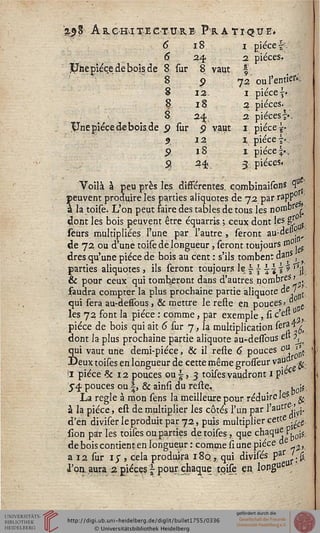 '%$% Architecture Pratique*
6 18
6 24.
£Fne pièce de bois de 8 sur 8 vaut
8 9
8 12
8 18 2
8 24 2
$Jne pièce de bois de p sur p vaui 1 pièce s»
5 12 i. pièce i*.
9 18 1 pièce %:,
9 24 3. pièces.
Voilà à peu près les différentes, eombinaisons 3f
peuvent produire les parties aliquotes de 72 par rapPj1
*«*:
i
à la toise. L'on peut faire des tables de tous les nonJDr /
dont les bois peuvent être équarris ; ceux dont les g£
seurs multipliées l'une par l'autre, seront au'-de»?.'
de 72. ou d'une toise de longueur , seront toujours m0
dres qu'une pièce de bois au cent : s'ils tombent dans (
parties aliquotes, ils seront tôuj.qqrsle s-J- %^jr
& pour ceux qui tomberont dans d'autres nombres >
faudra compter la plus prochaine partie aliquote de 7 -
qui sera au-dessous, & mettre le refle en pouces» d .
les 72 font la pièce : comme, par exemple, si c'e" „
pièce de bois qui ait 6 sur 7, la multiplication^eTyJ,
dont la plus prochaine partie aliquote au-dessous & ^
Îui vaut une demi-pièce, & il resie 6 pouces pu >*t
Jeux toises en longueur de cette même grosfeur vajW ^.
il pièce & 12 pouces ous, 3 toises vaudront 1 P1^
J4 pouces ou i, & ainsi du resle.. t,0so
La règle à mon sens la meilleure pour réduire^s #
à la pièce, est de multiplier les côtés l'un par l'aUtr^jyj'
d'en diviser le produit par 72, puis multiplier cette ^
sion par les toises ou parties de toises, que chaque p^.
de bois contient en longueur : comme si une pièce à£ ^
a 12 sur 1$ , cela produira 180., qui divisés par J.fc
l'on aura 2 pièces | pour, chaque toise en, longue
 