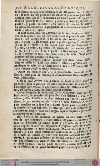 302 Architecture Pratique.
jse mesurent en longueur déterminée de 18 pouces en 18 pouce?
ou  de toise. La plus petite mesure eit de 18 pouces ou  de toile »
quelque petit que soit le morceau de bois : ensuite de quart de
toise en qu'arc de toise , savoir , 3 pieds, 4 pieds £ ; 6 pieds, 7
pieds si 9 pieds , 10 pieds  ; i% pieds , 13 pieds  » & iaty?
i4 pieds, où commence la progression de demi-toise en demi-toite
ou de ; pieds en 3 pieds.
Il fauc encore observer, cmmme on le voit dans notre table,
que les longueurs qui ne sont point dans la progression du Mar-
chand , sont comptées de la mesure la plus voisine , par exe"11'
pie , 7 pieds i, est compté pour 9 pieds, parcequ'il est supp0"
sé que ce 7 pieds £ a été coupé dans une des longueurs de
8 pieds, 11 pieds, 14 pieds , 17 pieds, &c. qui ont été payée*
9. ix. 15. 18 , &c. Si ce 7 pieds i n'étoit compté que 7 siC.
i, le Charpentier seroit en perte d'un £ de toise. Nous expl1*
querons ceci;plus amplement ci-après.
On peut alléguer plusieurs raisons qui détruiroient info)''1/'
blcment celles- ci. Elles sont même si solides , qu'elles ont fojC
envisager le toisé de la Charpenterie aux Us & Coutumes de
Paris comme abuJîsSc même tortionnaire. ,
Quant au premier1 chef, je n'entreprendrai point de le de'
fendre ; mais pour le sécond, il est totalement saux , comme Jc
vais le démontrer. , _
C'est le pied arrière qui a donné naissance à cette manie'
de toiser , dont le principe est établi sur ce défaut de mesure «' *
l'avantage que trouve le Charpentier dans les mesures corBp'et"
tes , est le pied-avant, son seul & unique bénésice. ;.,
Qu'on compare le toisé aux Us & Coutumes avec le t0"
— ? i - j 1 — ------------ ------------------... ~~
peut conclure qu'ils sont l'un '& l'aatre égaux pour les prix ; °r
le premier est une habitude de celui qui toise , Se le sécond 'JJJ'
soulagement d'esprit pour un Bourgeois qui le requiert. parce*)**
s'imagine qu'on le trompe. .
Hors Paris & les environs, on acheté les bois dans les i°'
rets de leurs longueurs. Ils sont-calculés & payés de même, *
dans lès Bâtimens la même ehose y est observée : c'e^ C
qu'on appelle le toisé des longueurs & grojseurs mifes en &uvrt'
& improprement le toiÉé bout-avant. Mais à Paris &au*.e
▼irons il y a un usage particulier pour la vente des bois »' ],
en a;auffi un particulier pour lès compter lorfqu'ils sont et^
plôyés. Si on vouloir résormer ce dernier, il saudroit c°mtae a
cet par résormer le premier. Un Marchand de bois coupe
ij pieds en trois , un 16 pieds en deux, certain qu'il ejt 'S
ce 15 pieds & ce 16 pieds lui seront payés -3 toises, & qu'1' »
 