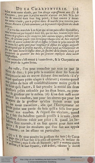 D'E IA Ch ARPENTER I E. 307
Mire avec cette clause, que l'on déroge exprejsémcnt aux Ûs &
*"°utumes , farts quoi le préfent marché nauroit été sait. Si le de-
Vls & marché étoit sous sing privé -, il faut encore y énon-
er cette clause , que le préfent devis & marché fera reconnu par-
lant Notaire à srais comniuns ; à l'apremiese réquisition des deux;
ïïanids.
•> ai Vu des marchés à ce sbjet qui m'ont paru àssez équitables ',
ntr autres un par lequel il étoit dit, que lés bois /croient toifés lori-
s eurs & grojfeurs mifes en œuvre fans aucuns usages; mêrnede cal-
■f '. & Jcoient payés 500 livres pour'chaque cent de bois employa
Vils eh xitvre comme dit eft ci-dessus ( c'étoit le prix courant dé
tems-là ) après quoi pour remplacer le désaut des usàges aujqueh
* ^ogùoit par le préfent marché, ilseroit payé au Charpentier eh.
s^es 500 livres ci-dessus dites,le Jîxiéme delà so'mme totale qui
..""'iiroit la quantité des bois qui feroient employés dans laditi
ÇQnPruaion.
,J mémoire s'est monté à ïzoe-o livrés, & le Charpentier eri
. êt(= payé de I40CO livres.
,, A.li reste, l'on peut connoître par tout ce crue Je
-j^s de dire , à peu près la manière dont les bois de
arpenterie mis en œuvre doivent être mesurés : il n'y
1Ue quelques petits usages à obses ver ; comme quand
tne Pièce de bois est considérablement moins grosse à
°°ut qu'à l'autre , il faut prendre la moitié des deux
| °"eur's prisés ensemble par les deux bouts, ou pren-
in 6p , grosseùr par le milieu. (6) L'on doit aussi avoir
esc ?.r^ les courbes, tant pour les cintres que pour lefc
j a'iers de la grosseur qu'elles étoierit avant que
Pe iCS avo'r travaillées, afin que l'Entrepreneur né
f0 Point une partie du bois qu'il a sallu ôter pour
^ lier ces courbes. A l'égard des escaliersj quand
ta| ^kit des baiustres qua'rrés pousses à la main , deu*
W s doivent valoir une pièce ; & quand les ba-
pié ^ nt tourn^s j ii en ^ùt quatre pour faire une
gj,. > & pour les moulures que l'on fait aux appuis
m°ns5 on les estime eh particulier.
* pa * *• Et pour prendre les grosseurs des bois ( dit Câroiï
* sa e n-** ^ '*taut vo'r ^l *a P^ce e^ cIuarr^e ' 'a mesui,er dé
* arrêt- ' mais *"' elle e^ ssâclleu(e ' cluil Y manquequatre
es> il la faut équarrir, c'est-à-dire , rabattre la moitié
V
 