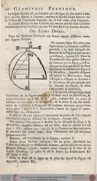 %0 GÉOMÉTRIE PR.ATIQB E.
La ligne Spïràle est un Courbe qui s'éloigne de spn centre à me-,
sure qu'elle tourne à l'entour , comme la Spirale d'une Montre ou,
3a Volute au Chapiteau Ionique, ou, si l'on veut, d'un Limaçon^
La Ligne Hélice est une Courbe qui tourne autour d'un Cilindre
comme' une Yis de Pressbir, ou une Vis sans fin d'un Tourne-broche,
Des Lignes Droites.,
Dans les Seétions Coniques on dorme encore d.ifférens noms.
aux Lignes Droites
On nomme ligne Direilrkenae
ligne droite horisontale indéfinie
paralelle à la base éloignée da
Sommet de la Figure à une certai-
ne distance, comme EF. Dans la
Parabole elle est à même diftance
du Sommet que le Foyer ; c'est-à-
direque le Sommet divise en deux
également la distance du Foyer à
là Directrice y laquelle distance
est moitié du Paramettre. Dans
l'EUipfe la distance du Sommet à
la Directrice est plus grande que
■ du Sommet au Foyer ± Si dans.
l'Hyperbole le contraire.
., j •' ' VOrdonnée est une ligne dans.
l'irtrerieur de la'Figure p&a'le'lfc.a la Base ou a la DireBrice,80
perpendiculaire sur i' 4xe d^(a'r ^ure, comme BA. Le point B,
indique un dès points de la; ÇadrÉe.^ & le point A une des extré-
mités de Y Abfcife. L'Ordonnée est toujours moyenne proportion»
iielle e*cre Y Abfcife & !e Paramettre ; toutes les lignes ici ponc-
ïuëës sont des Ordonnées.
L"Abfcise est une ligne qui comprend la partie de VAxe depuis
l'Ordonnée juïqu'au Sommet de là Figure, comme AC.
On nomme Paramtttre le double de la distance du Foyer À la
'Directrice, laquelle distance ést ici GH, dont le double G I est
égal à DA ; ensprte que ['Abfcife & le Paramettre font ensemble
le diamètre du cercle DBC, dont l'Ordonnée BA est moyenne
jropartionnelle,
Sommet, est l'extrémité de la Figure, comme C.
Foyer d'une Section Conique, est un, point déterminé sur
VAxe ou, Y Abscise au-dèssbus. du Sommet, quien est plus ou moins
éloigné'suiyanc l'espece, comme nous venons de le dire de là
ligne Directrice. Le point G est le Foyer. La Soûtendante BG
çst égale àAH,
■ Enfin la Bafe est la ligne ou le plan sur lequel la Figure çffc
*Pf uyée, ÇQmrAe EL,
 