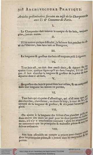 308 ARCHITECTURE PRATIQUE.'
^Articles préliminaires servant au toijé de la Charpente?}*
aux Us & Coutumes de Paris.
I.
Le Charpentier doit trouver le compte de Tes bois, toujotis*
-plus,. jamais moins.
H-
' S'il se trouvé quelque difBcul'té, la balance doitpéncner duc0'
-té de l'Ouvrier, sarrs faire'tort au Bourgeois.
III. ,
-La longueur & grosseur des~bois èït toujours prise à rigueUs'
Tout bois est , ou doit être censé droit, & équarri "ir,, ss
quatre faces, quelque figure qu'il ait dans l'emploi. S'il ne ' ^
pas, il faut chercher la longueur & grosseur de la pièce àe °
équarrie dont il est sorti.
V.
Xa grosseur des boisTe prend dans leur milieu, & 011 COtO?1
dans leur longueur les tenons ou portées.
'¥1.
- , - paf
Tout bois qui n'a point d'assemblage, qui n'ést ténu <Pe rê(l
des chevilles, chêvillettes , ou dents de loup, le tout de »es' si
•compté de sa longueur •& grosseur, & n'a point l'àvantag
plein.
VII.
•(e ei>
On ajoute à la longueur des solivés d'un plancher p ^
dans-œuvre des murs un pied pour les deux portées ou e1iS
mens , s'il n'y a attachement contraire : alors les àftaco jej
ne concernent que les principales & rûaîtresses pièces C*
solives ordinaires.
VIII.
e ^Aux bois assemblés on compte 4 pouces pour chaqu' ^ 16*
dans les principales pièces,& 3 pouces dans les moyenn
petites.
 