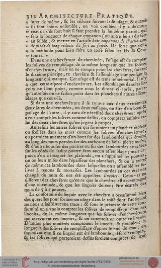 3 I % A R CKI TEC TUR E FrAT I Q ti I-,
^ surer de même , 8ç les réduire suivant ledit usage; & quanâ'
*> ils sont joints ensemble , on voit combien il y a de mois
a? ceaux : s'ils sont huit il faut prendre la huitième partie , qu,i
«? sera la longueur de chaque empanon (ou autre bois ) du ft>rt-
.«P au soible ,"& mettre en l'article huit emparions de chacun*??%
as de pieds de long réduits du sort au foible. De sorte que.voiU
» la méthode pour bien faire un. toile sélon les Us & ÇoUr
« tûmes. «
Dans une enchevêtrace de cheminée , I'usage est de cqmptgr
les solives de remplilTage de ia même longueur que les soliveS.
d'enchevêtrure , mais on ne compte point l&s chévêtres, suivant
le dixième principe, ce chevêtre & l'asTemblage compensant '^
longueur qui: manque. Cet usage est de tems immémorial. Il n. X.
a que cette espece d'enchevêtrure. Les assemblages dans les lin'-
çoirs ne l'ont point, comme nous le dirons ci-après, parce'
qu'autrefois on ne faisoitpoint dans les planchers d'autresasse"1'
blages que ceux-là.
Si dans une enchevêtrure il se trouve aux deux extrémité*;
deux aires, de cheminées, ou deux passages, ou âtre d'un bout os
paiTage de'llautre , il y aura de nécessité deux chévêtres : aprè*
avoir compté les solives comme dessus, on comptera ensuite ce-
lui des deux chévêtres qu'on jugera à propos.
Autrefois, les. autres solives qui forrnoient un plancher étoîeH*.
ou scelléës dans les murs comme les solives • d'enchevêtrure »
qu portoient nuement d'un bout sur des lambourdes qui étoient.
au long des murs portées sur des corbeaux de bois , pierre ou ier*
& d'autre bout sur des poutres ou sur des lambourdes attachée*
sur les côtés de ladite, poutre sans aucun assemblace ; mais de".
puisqu'on a imaginé, les plafonds , on a supprimé- les pai>treSJ
ou on les a mises dans l'épaisseur des planchers, & on a rentre'
4e même, ces lambourdes dans lesquelles on a assembïé les s°'
lives à tenons & mortaises. Les lambourdes en cet état ont-
changé, de. nom & ont été appellées Iinçoirs. Ceux-ci «^
différent des chévêtres qu'en se que le chevêtre est açcornpag0 -
d'une cheminée, & que. les Iinçoirs doivent être écartés de*,
jnurs.de s à 6 pouces..
La. conformité du linçoir avec le chevêtre a occasionné bie*
des querelles pour former un usage dans le toisé dont l'antique ■
i)e nous, a laissé aucune trace : èi sous le prétexte de cette con^
fprrnité on a voulu compter les solives de remplissage dans ce .
Iinçoirs,, de la même longueur que les. solives d'enchevêtrur -
Sui receypient ces Iinçoirs, & on comptoit. en outre ce linÇ0''
Vautres, plus modérés comptoient le linçoir, & prenaient
longueur, des soliyes. de remplissage d'après le nud du mur, Ç -
sppppsantque si ce linçoir eut été lambourde , ilseroit comPte?.
% %?,fc^ye.? qui.porteroient dessus seroientcomptées I de <&W
 