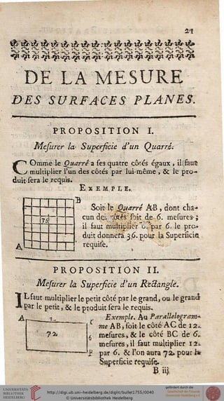 2<ï
DE LA MESURE
DES SURFACES; PLANES.
PROPOSITION I.
Mefurer la- Superficie d'un Quarri-.
COmme le Quarrê a ses quatre côtés égaux , ilsfauS
multiplier l'un des côtés par lui-même , & le pro-
duit-sera le .requis.
Exe m p r, e„.
4
1
--
là
!
B
Soit> te Quarré À-B , dont cha-
cun dej. "ôï,és'' ftit de 6. mesures- ;
il faut multiplier ~o/par 6. le pro-
duit donnera 36. poux La Supersicie
requisè.
1
PROPOSITION II.
Mesurer là Superficie d'un ReSàng/è.
L faut multiplier le petU côté par le grand, ou le grantJ
gar le petit ,.& le produit sera le requis.
Exemple. Au Parallelogram*
me A B, soit le côté AC de 12*
mesures.» & le côté BC de 6V
mesures, il faut multiplier 12*
par 6. & l'on aura 72» pour hr
Superficie requife..
Bii£
?2i
 