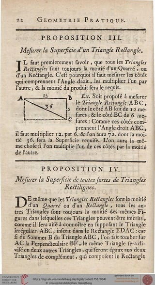 «.» Géométrie Pratique.
«——»—»—»———«•...... , —■—.——
PROPOSITION III.
Mefurer la Superficie d'un Triangle Rectangle.
IL faut premièrement savoir , que tous les Triangles
Rectangles sont toujours la moitié d'un Quarré , ou
d'un Re&angle. C'esi pourquoi il faut mesurer les côtés
-qui comprennent l'Angle droit, les multiplier l'un par
l'autre, & la moitié du produit sera le requis.
Ex. Soit proposé à mesurer
le triangle Recîangle ABC,
dont le côté AB soit de i2.me-
sures, & le côté BC de 6. me-
sures ; Comme ces côtés com-
prennent l'Angle droit ABC,
il faut multiplier i2. par 6. & l'on aura 72. dont la moi-
tié 36. sera la Superficie requise. L'on aura la mê-
me chose si l'on multiplie l'un de ces côtés par la moitié
de l'autre.
PROPOSITION IV.
Mefurer la Superficie de toutes fortes de Triangles
Reiiiligimes.
DE même que les Triangles ReB angles sont la moitié
d'un Quarré ou d'un Reblangle , tous les au-
tres Triangles sont toujours la moitié des mêmes Fi-
gures dans lesquelles ces Triangles peuvent être inscrits,
comme il sera aisé à connoître en supposant le Triangle
irrégulier ABC, inscrit dans le Recîangle EDAC : car
H du Sommes B du Triangle ABC , l'on tait tomber sur
AC la Perpendiculaire BF , le même Triangle sera di-
visé en deux autres Triangles, qui seront égaux aux deux
Triangles de complément, qui compoièm le Recîangle
 