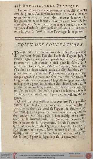 êtr
r
n%% Architecture Pratique.
JLes enfaîtemens des couvertures d'ardoisè doken"
être de plomb. Au surplus les ceils de bœuf, les no-*
quets des noues, le devant des lucarnes damoiselles a
les goutieres & chêneaux, bavettes , membrons &rl.eS
gmartissemens & autres ornemens que l'on fait aux cou-
vertures d'ardoisè , sout aussi de plomb. On lui donn©
celle largeur & épaisiéur que l'ouvrage le requiert.
TOISE' DES ÇOUYERTURES-
Our toise? les Couvertures de tuile, l'on prend Ie
pourtour depuis l'un des bords de l'égout jusqu *
l'autre égout, en passant par-dessus le faîte, auqu"
pourtour on doit ajouter; i pied pour le faîte, -& s
pied pour chaque égout; s'ils sont simples, c'est-à-dire à
s'ils ipnt de deux tuiles  mais, s'ils sont doubles, cop"
posés chacun de y tuiles, l'on ajoutera deux pieds p°ul*
chaque" égout. Ce pourtour- sera multiplié par toute »a
longueur de la couverture ; à laquelle longueur on ajou"
çqra 2 pieds pour les niellées des deux bouts , & '
produit donnera la quantité de toises de la couvert11?,
re-j l'on né rabat rien pour la place des lucarnes & ee','s
de bœuf, que i'pn compte à part, comme il sera dit ci'
?Près-- ... n
Quand on. veut mesurer la couverture d'un pavil'O"'
quar'ré à un seul épi ou poinçon , il faut prendre .:.
pouHour au droit du bord del'égout, & ajouter à c
pourtour 4 pieds pour les quatre arrêtiers, quand ;'
sont entièrement faits ; puis il saut multiplier ce p0'^
çpùç par la hauteur priïe quarrément su.r l'égout» *-e"
Ion la" peme de la couverture, depuis l'extrémité °|
saîte jusqu'au bord de l'égoût, à laquelle hauteur
saut ajourer ledit égout, sélon comme il est sait.■cet •'
jr/ultiplication donnera un nombre, dont il en sautpre f-
$sç la' moitié pour la supersicie de la couverture.,
 