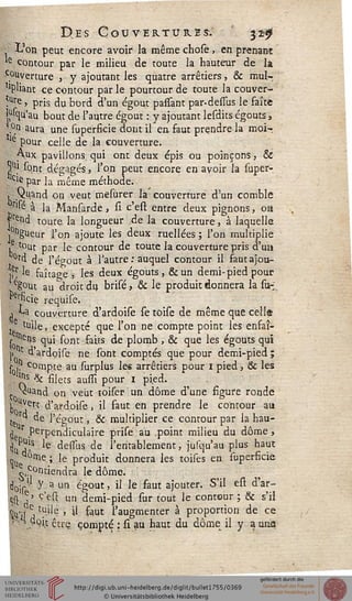 Des Couvertures: 32$
_■ -L'on peut encore avoir la même chose, en prenant
le contour par le milieu de toute la hauteur de la
c°Uverture , y ajoutant les quatre arrêtiers, & mul-
'Pliant ce contour par le pourtour de toute la couver-
,Ure j pris du bord d'un égout passant par-defîus le faîte
Mqu'au bout de l'autre égout : y ajoutant lesdits égouts,
.°n aura une superficie dont il en faut prendre la moi-.
le pour celle de la couverture.
Aux pavillons qui ont deux épis ou poinçons, &
T] sont dégagés, l'on peut encore en avoir la super-
. Ciè par la même méthode.
1 Quand on veut mesurer la' couverture d'un comble
r'fé à la Mansarde, si c'est entre deux pignons, oa
rend toute, la longueur de la couverture, à laquelle
,°ngueur l'on ajoute les deux ruellées ; l'on multiplie
1 tout par le contour de toute la couverture pris d'un
°fd de l'égout à l'autre ; auquel contour il sautajou-
h] ^ faîtage , les deux égouts , & un demi-pied pour
egout au "droit du brisé, & le produit donnera la su~
osficie requise.
j **a couverture d'ardoise se toise de même que celle
t luile, excepté que l'on ne compte point les enfaî-
s0 Slu' s°m fous de plomb , & que les égouts qui
[> *■ dardoise ne sont comptés que pour demi-pied;
s I? compte au surplus les arrêtiers pour i pied, & les
. i*s *k silets aussi pour 1 pi.ed.
vuand on veut toiser un dôme d'une figure ronde
j> ^e?t d'ardoise, il faut en prendre le contour au
ku ^e ''e'gout > & multiplier ce contour par la hau-
çle Perpendiculaire prise au .point milieu du dôme,
du r^S 'e dessxis de l'entablement, jusqu'au plus haut
%e e » ^e produit donnera les toises en superficie
contiendra le dôme.
dojr y a un égout, il le saut ajouter. S'il est d'ar-
çompte
 