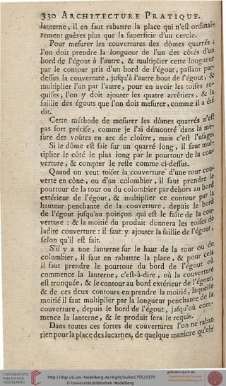 35° Architecture Pratique».
•lanterne, il en faut rabattre la place qui n'eu: ordinal*
rement guères plus que la superficie d'un cercle.
Pour mesurer les couvertures des dômes quarrés l
l'on doit prendre la longueur de l'un des côtés du«
bord de l'égout à l'autre, & multiplier cette longue^'
par le contour pris d'un bord de l'égout, parlant pa?*
dessus la couverture , jusqu'à l'autre bout de l'égout/ <*
multiplier l'un par l'autre, pour en avoir les toises rÇ'
quises ; l'on y doit ajouter les .quatre arrêtiers , &};
saillie des égouts que l'on doit mesurer,comme il a et
dit.* ' /s.
Cette méthode de mesurer l'es dômes quarrés ne
pas fort précise, comme je l'ai démontré dans là n°e
îure des voûtes en arc de cloître, mais c'eft l'ulag
' Si le dôme est fait sur un quarré long, il sautmu j
tiplier le côté le plus long par le pourtour de la c0
yerture, & compter le reste comme ci-dessus.
Quand on veut toiser la couverture' d'une tour co
verte en cône, ou d'un colombier , il faut prends <
pourtour de la tour ou du colombier par dehors au b°.
extérieur de l'égout, & multiplier ce contour Pj*r >
hauteur penchante de la couverture , depuis le p° t
de l'égout jusqu'au poinçon qui esr. le saîte de la c°,
vérture : & la moitié du produit donnera les toifes
ladite couverture : il faut y ajouter la saillie de s ég°u '
sélon qu'il est sait. itf
S'il y a une lanterne sur le haut de la tour ou
colombier, il saut en rabattre la place, & p°ur c 
il saut prendre le pourtour du bord de l'égouc ^
commence la lanterne, c'est-à-dire , où la couvert
esi tronquée, & le contour au bord extérieur de 1 eS .je
& de ces deux contours en prendre la moitié, laCl" j3
moitié il saut multiplier par la longueur penchante
couverture, depuis le bord de l'égout, jusqu'ou ^v
mence la lanterne, & le produit sera le requis- / . ..
Dans toutes ces sortes de couvertures l'on ne ,
rien pour la place des lucarnes, de quelque mani?re %,:
 
