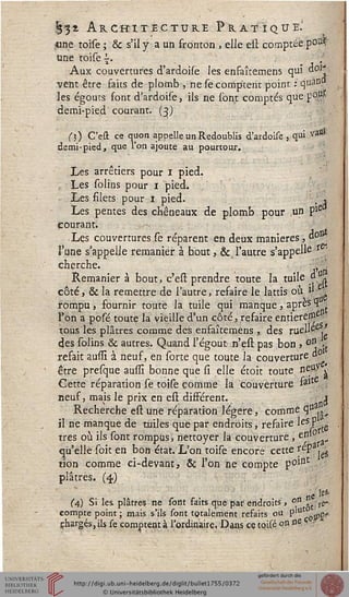 m
m
ËË$s Architecture Pratique.'
«ne toise ; & s'il y a un fronton . elle est comptée po^
une toise {. _ ;
Aux couvertures d'ardoise les enfaîtemens qui doi*
vent être faits de plomb , ne se comptent point : q"an.
les égouts sont d'ardoise, ils ne sont comptés que p9u-
demi-pied courant. (3)
(3) C'eû ce quon appelle un Redoublis d'ardoise, qui vassi
demi-pied, que l'on ajoute au pourtour.
Les arrêtiers pour 1 pied.
, Les solins pour 1 pied.
Les filets pour 1 pied. ; *
Les pentes des chêneaux de plomb pour un Pie
courant. ^ .
Les couvertures se réparent en deux manières, d° ,
l'une s'appelle remanier à bout, & l'autre s'appelle r '
cherche. , ■
Remanier à bout, c'est prendre toute la tuile d
côté, 6k la remettre de l'autre, refaire le lattis ou »
rompu, fournir toute la tuile qui manque, après 4 ;
l'on a posé toute la vieille d'un côté, refaire entiereUJe
tous les plâtres comme des enfaîtemens , des ruel'ee,'
des solins & autres. Quand l'égout n'est pas bon > ori -,
refait aussî à neuf, en sorte que toute la couverture d0
être presque aussî bonne que si elle étoit toute neU. l
Cette réparation se toise comme la couverture falt
neuf, mais le prix en est différent. j
Recherche est une réparation légère, comme qu.»
il ne manque de tuiles que par endroits, refaire ^eSF{te
très où ils sont rompus, nettoyer la couverture , enl
qu'elle soit en bon état. L'on toise encore cette fePajeg
«on comme ci-devant, & l'on ne compte p°int
plâtrés. (4)
ne '<*'
(4) Si les plâtres ne sont saits que par endroits, °n »t fe»
compte point ; mais s'ils sont totalement refaits ou p'u Q$ç*
chargés, ils se comptent à l'ordinaire, Dans cç tqisé on ne
 
