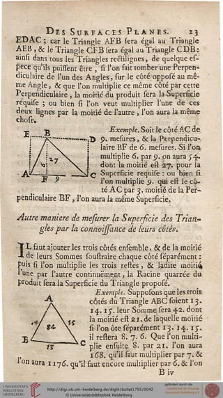 VT r
Des Surfaces Planes. 25
EDAC ; car le Triangle AFB sera égal au Triangle
AEB , & Je Triangle CFB sera égal au Triangle CDB:
ainsi dans tous les Triangles reélilignes, de quelque es-
pece qu'ils puissent être , si l'on fait tomber une Perpen-
diculaire de l'un des Angles, sur le côté opposé au mê-
me Angle, & que l'on multiplie ce même côté par cette
Perpendiculaire , la moitié du produit sera la Superficie
requise ; ou bien si l'on veut multiplier lune de ces
deux lignes par la moitié de l'autre , l'on aura, la même
chose.
<P t> Exemple. Soit le côté AC de
:"°""3R-----™»,...m.;2) p. mesures, & la Perpendicu-
j laire BF de 6, mesures. Si l'on
multiplie 6. par <?. on aura J4..
dont la moitié eft 27. pour la
q Superficie requise : ou bien si
l'on multiplie p. qui est le cô-
té AC par 3. moitié de la Per-
pendiculaire BF, l'on aura la même Superficie.
Autre manière de mefurer la Superficie des Trian-
gles par la connoijsance de leurs côtés.
ÏL faut ajouter les trois côtés ensemble, & de la moitié
de leurs Sommes souftraire chaque côté séparément :
puis si l'on multiplie les trois reftes, & ladite moiti^
* une par l'autre continueraient, la Racine quarrée du
produit sera la Superficie du Triangle proposé.
Exemple. Supposons que les trois
côtés du Triangle ABC soient 13.
14.1 y. leur Somme sera 4.2. dont
la moitié eft 21.de laquelle moitié
si l'onôte séparément 13. 14. 15-.
il reliera 8. 7. 6. Que l'on multi-
plie ensuite 8. par 21. l'on aura
168. qu'il faut multiplier par 7. &
1 on aura 1176. qu'il faut encore multiplier oar 6. & l'on
Biv
 