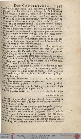 *t.. Des Coûter tu re s-, 335-
, Qualité des couvertures où ils sont faits , n'est pas juste ,
s puisqu'ils sont les mêmes sur la tuile que sur l'ardoise neuve
i & les remaniés à bout : Cependant il y a une grande dif-
si Aretlce de P"x ^ss unes aux autres >ce 1U1 donne occasion aux
a ouvriers de tromper & de mettre sou vent quelques parties de
oj t'Jileou d'ardoise neuve au long des plâ.res où il n'est pasnéces-
^ la're , afin de compter ces saillies de plâtre commeouvrages
jjeufs, lorsqu'elles devraient l'être en remanié à bour. Il seroic
, beaucoup mieux que les plâtres fnssent d'une nature d'ouvra-
^ 8e particulière -, que l'on toisât séparément pour être comp-
as, ., par-tout sur un même prix égal aux couvertures rema-
kes à bout, comme aux couvertures neuves. «
^ette reflexion de M. Desgodets me donne lieu d'en faire une
^ '.re' La méthode qu'il condamne est une habitude usueîle ;
a"s la suivante est une habitude abusive.
Pa v ne ^a'f aucun cas de rabattre les vuides occasionnés
r'excédent des mesuresqu'e donnent les longueurs & pour-
*s> on a tort. Un Particulier n'est point tenu de payer ce
" ''n'a pas , & où rien ne peut le remplacer,
j *"" exemple. Un comble entre deux pignons de 24 pieds
 C'a'r (c'estlé terme qui signi'fie sans aucun usage ; d'au-
/s disent dans - aifvre ) & de 36 pieds de pourtour ausîi
e^'air, sa superficie sera de 24 toises.
'{.].' °n ajoute à la longueur 24 pieds , i pieds pour les deux
.1|,s > elle sera de 2.6 pieds, & au pourtour ; pieds pour
8; x égouts & ^a plus-valeur du faîte , il sera de 41 pieds
j a. superficie 29 toises 22 pieds. ïl faut démontrer qu'il y a
.P'eds de trop.
»' superficie de clair est . -. . . . 24 toi. o o pi
10 5s deux égouts de chacun 24 pieds de
P sur ensemble 4 pieds ..... a toi. ■£ 6 pi.'
»e saîte i^ pieds sur 1 pied vaut ... o toi. J 6 pi.
^es deux solins 36 pieds de pourtour sur
eiï>ble 2. pieds, valent ...... 2. toi. o o pi.
29 toi. O Î2 pi.
|;„,0lltes lesquelles choses jointes ensemble font 29 toises ta
<WS t'u' ei^ 'e vra' t0'îs, & dont la différence avec celui ci-
g? est de iô pieds.
Cea Ur>e chose à laquelle on doit prendre garde , parceque
j, ui abus , & une infraction à l'usage & aux règles,
«ïtu nnons à la reflexion d(i M. Desgodets. Elle est juste &
«i„J ; Car il n'y a rien de si ridicule , que des plâtres
,l,5rn°^es ^Ur une couverture d'ardoise neuve soient payés le
«H ,e P™1 que cette couverture ; & que ces mêmes plâtres
°ut égaux posés sur une couverture de tuile rgjnanié*
 