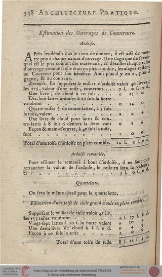 33s Architecture Prattqu-e.
■*—TTI-T™......IWIBHIII ■WII.1IHJ Mil—ILJIBIIB I Mil .. .. IJ_ _ _!__—JMJMJM.J11ILJ—"■» —....."'"""'^
■Efliraation--des Ouvrages de Couverture.
Ardoise.
APrès les détails que je viens de donner, il est aisé de met»
tre prix à chaque nature d'ouvrage. Il ne s'agit que de sovois
quel est le prix courant des matériaux , & détailler chaque toi»
d'ouvrage comme si elle étoit en plein comble , lesusages resten.j
au Couvreur pour son bénéfice. Ainsi plus il y en a-, plusl
gagne s & au contraire.
Exemple. En supposantle millier d'ardoise valoir 40 livres;,
les 175 .valeur d'une toise , coûteront. ... 7 1. o si ° *
Une livre | de cloud à 10 sols .... o is °
Dix-huit lattes ardoises à 10 sols la-botte
vaudront « . . ' ......o 14 °
: Quatre toises { de contre-lattes, à 5 sols
la toise, valent . . ■. ... . ...... x i
Une livre de cloud pour lattis & con-
tre-lattis à 8 sols 6 deniers la livre vaut 08°
Façon & main-d'œuvre, à 40 sols la toise,
font ......... i o __fL—"
Total d'une toise d'ardoise en plein comble, u 1, c 1. °
à.
Ardoise remaniée.
Pour estimer le remanié à bout d'ardoise , il ne &at 1j
retrancher la valeur de l'ardoise , le reste en sera, la va'eUj'
xi . . • . . ... ... . . . s }*. 0-
Quartelette.
On fera le même détail pour la quartelette.
Eftimation d'une toise de tuile grand moule en plein co"1'""
Suppbsant le millier de tuile valoir 4J liv.
ies i^j tuiles vaudront .'■'.'. . .
Vingt-sept lattes à xo s. la botte valent
Une demi-livre de cloud à 8 s. 6 d.
Façon à 3,0 sols la toise . . . ....
Total d'une toise de tuile
 