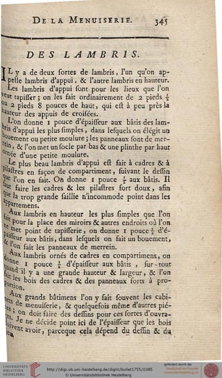 De la Menuiserie. 345
DES LAMBRIS.
ÏL y a de deux sortes de lambris, l'un qu'on ap-
pelle lambris d'appui, & l'autre lambris en hauteur.
Les lambris d'appui sont pour les lieux que l'on
Veu* tapisser ; on les fait ordinairement de 2 pieds ~
?u 2 pieds 8 pouces de haut, qui est à peu près la
auteur des appuis de croisées.
, L'on donne i pouce d'épaisseur aux bâtis des lam-
,ris d'appui les plus Amples, dans lesquels on élégit un
Cément ou petite moulure ; les panneaux sont de mer-
e'n > & l'on met un socle par bas & une plinthe par haut
°rtl^e d'une petite moulure,
,Le plus beau lambris d'appui est fait à cadres & à
Mastres en façon de compartiment, suivant le dessin
5ste l'on en fait. On donne i pouce £ aux bâtis. Il
^ faire les cadres & les pilastres fort doux, afin
!p ta trop grande saillie n'incommode point dans les
fPartemens.
(•Aux lambris en hauteur les plus simples que l'on
pour la place des miroirs & autres endroits où l'on
so'a*St P°'nt ^e tapissèrie, on donne i pouce | d'é-
k ,|eilr aux bâtis, dans lesquels on fait unbouement,
'°n fait les panneaux de merrein.
^^■ux lambris ornés de cadres en compartimens, on
^ De ï pouce j d'épahTeur aux bâtis , sur - tout
^it l ^ y a une grande hauteur & largeur, & l'on
j)0 ,es bois des cadres & des panneaux forts à pro-
Hçts ^x grands bâtimens l'on y fait souvent les cahi-
er , e menuiserie, & quelquefois même d'autres pié-
>es ' T°n doit faire des dessins pour ces sortes d'ouvra-
loiv décide point ici de l'épaisseur que les bois
içueiît avoir, parceque cela dépend du dessin & du
 