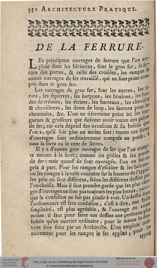 Ji ARCHITECTURE P-K A T ï Cl tf £.
SESES£«S£SES£S£S£«SCS£SC8£S£S£»£
DE LA FERRURE-
LEs principaux ouvrages de ferrure que l'on ern'
ploie dans les bâtimefts, sont le gros fer, la *
rù'rë des portes, & celle des croisées, les rampes
autres ouvrages de fer travaillé, qui ne sont point c^"0
pris dans le gros fer.
Les ouvrages de gros fer,' sont les ancres» leS
rans, les équerres, les harpons > les boulons, les P? /
des de trémies, les étriers, les barreaux, les chevi'
& chevillettes, les dents de loup, les fantons p°u[ ■
cheminées, &c. L'on ne détermine point ici leS.,0„s
gueurs & grosseurs que doivent avoir toutes ces p,é
de fer; car cela dépend des occasions & du besoin 1
l'on a, qu'il soït plus ou moins fort: toutes ces l°r ^
d'ouvrages sont ordinairement comptés au poids'
tant la livre ou le cent de livres. .
Il y a d'autres gros ouvrages de ser que l'off c e$
te encore à la livre; comme les grilles & les pPr n
de fer-, mais quand ils sont ouvragés, l'on en *alt
prix à part. Pour les rampes d'escalier & les baie
on les compte à latoise courante sur la hauteur del *W oe
les prix en sont difFérens, sélon les difFérens dessin ,af,
l'on choisit. Mais il faut prendre garde que les pluS ^
gés d'ouvrages ne sont pas toujours les plus beaux> P . ^
que la consusion ne fait pas plaisirà voir. Un de»1" ejjg
l'ordonnance efl sans confusion , c'est à-dire, une ute
simplicité, est plus agréable, & l'ouvrage en ^ joS
moins : il faut pour faire ces dessins une pers°D" ^v
habile qu'un ouvrier ordinaire, pour le mien*1 otiï
le*vent être faits par un Architecte. L'on empl°'
nairement' pour les rampes le fer applasi ? P°anpu'ji
 