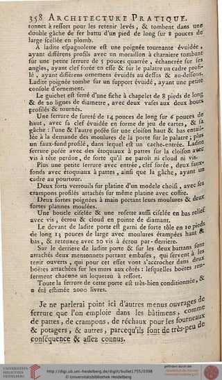 3 5 3 A R C H I T EC T U K E PrATIQU E.
tonnet à ressort pour les retenir levés , & tombent dans une
double gâche de fer battu d'un pied de long sur 8 pouces de
large scellée en plomb.
A ladite espagnolette est une poignée tournante évuidée ,
ayant différens profils avec un moraillon à charnière tombant
sur une petite serrure de y pouces quarrée , échancrée sur fes
angles, ayant cles forée en esse & sur le palatre un cadre pron*
lé , ayant différens ornemens évuidés au dessus & au-dessous.
Ladite poignée tombe sur un support évuidé, ayant une petite
console d'ornement.
Le guichet est ferré d'une fiche à chapelet de 8 pieds de long
& de 20 lignes de diamètre , avec deux vases aux deux bout*
profilés & tournés.
Une serrure de sureté de 14 ponces de long sur 6 pouces °e
haut, avec sa clef évuidée en forme de jeu de cartes, & .'a
gâche : l'une & l'autre posée sur une cloison haut & bas entau'
lée à la demande des moulures de la porte sur le palatre ; p'.°s
un faux-fond profilé, dans lequel est un cache-entrée. Ladrte
serrure po/ée avec des etoquiaux à pattes sur la cloison a^*"
vis à tête perdue, de sorte qu'il ne paroît ni cloud ni vis-
Plus une petite ierrure avec entrée , clef forée , deux fan*"
fonds avec etoquiaux à pattes , ainsi que la gâche, ayant u»
cadre au pourtour.
Deux forts verrouils sur platine d'un modèle choisi , avec >e
crampons profilés attachés sur même platine avec coffre.
Deux fortes poignées à main portant leurs moulures Se "eU
fortes platines moulées. , r
Une boucle ciselée & une rosette aussi ciselée en bas re'ie
avec vis, écrou & cloud en pointe de diamant. «
Le devant de ladite porte est garni de forte tôle en 10 p'e^
de long 15 pouces de large avec moulures étampées haut *
bas, & retenues avec 20 vis à écrou par - derrière. s t
Sur le derrière de ladite porte & sur les deuxbattans »
attachés deux mentonnets portant embases , qui servent a
tenir ouverts , qui pour cet effet vont s'accrocher dans «
fooëres attachées sur les murs aux côtés : lesquelles boëtes
ferment chacune un loquetau à ressort. , &
Toute la ferrure de cette porte est très-bien conditionnée »
a été estimée 200a livres.
Je ne parlerai point ici d'autres menus ouvrageS
ferrure que l'on emploie dans les bâtimens, c0til x
de pattes, de crampons, de réchaux pour les fourni
& potagers, & autres, parcequ'ils sont de très-peU
.conséquençe & assez connus.
 
