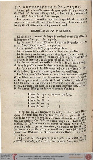 '3^o Architecture Pratique.'Le fer qui à la casse paroît de gros grain & clair comitt»
de l'étain est de mauvarse qualité , cassant à froid , tendre art
feu , aisé à se rouiller & à se manger.
Les forgerons connoissent encore la qualité du fer en W
forgeant; car s'il est doux sous le marteau, il sera cassant a
froid j & s'il est ferme il sera ployant à froid.
Echantillons du Fer & du Cloud.
Le ter plat a £ pouces de large & un demi pouce d'épaisséur '>
sa longueur est de ?. 11 & 15 pieds.
Le fer quatre est de différentes longueurs & grosseurs : « t
en a d'un pouce quarré & de 2 pouces.
Le fer quarillon a 8 & 9 lignes de grosseur.
J Le fer quarré bâtard est de 16 à 18 lignes de grosseur.
Le fer rond pour les tringles a 6 & 9 lignes de diamètre.
Le fer cornette a depuis 3 pouces jusqu'à 6 pouces & mêtf1*
5 pouces de hauteur, & un demi-pouce d'épailleur. ■ ;
Le fer courçon est une masse de fer de j & 4 pieds de long»
6 de telle grosseur qu'on le demande dans les forges. (
Le fer en tôle est de différentes especes : il y en a de t°r
& de foible , & de différentes grandeurs & épaisseurs. «
Les Menuisiers 6k les Serruriers emploient beaucoup decl"U
& de dissérentes sortes. Les Menuisiers aiment mieux le ç'011*
de Liège qui a la tête déliée & le corps mince ; mais il Ê ■
d'un fer aigre. Les Serruriers ne font usage que du cloud n°
mand, parcequ'il est doux & a une forte & grosse tête. Les uss
,6k les autres distinguent le cloud comme s'ensuit :
Cloud de 4 a 1 pouces-£ de long.
Cloud de 6 1
Cloud de 8 1 §■
Cloud de 10 3
Cloud de ii 3 |
IL Iîest quelquesois dangereux d'employer le ser dans les »*?'
jnens , sur-tout dans ceux qui sont construns en pierre de ta*1 '
Car le ser venant à se rouiller , il s'ensse & sait casser les p'e^
res. Les anciens n'en saisoient aucun usage dans leurs gras-'s
édisices. Ils se servoient de crampons de cuivre. On pe%us.
pendant obvier à cet inconvénient, en posant ces sers à i£ ^
les srottant de graisse, & ne les entaillant pas trop jufte^ais ^
pierre. Au Bâtiment de l'Obfervatoire de Paris, il n'y a
ser ni bois. # fe
Un pied de ser d'un pouce quarré pese aux enfir0yS,es
3 livres 14 oncgs , qu'on réduit l'un portant l'autre à 3 llV
 