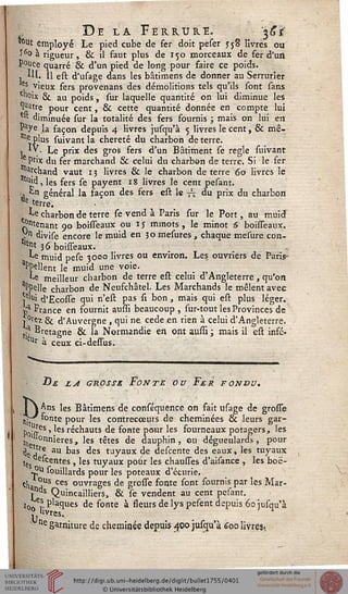 De la Ferrure. 361'
tout employé Le pied cube de fer doit peser J58 livres ou
S^o à rigueur, 8c il faut plus de 150 morceaux de fer d'un
P°uce quarré & d'un pied de long pour faire ce poids.
, *U. 11 est d'usage dans les bâtimens de donner au Serrurier
^s vieux fers provenans des démolitions tels qu'ils sont sans
cll°ix & au poids, sur laquelle quantité on lui diminue les
Ijjatre pour cent, & cette quantité donnée en compte lui
*" diminuée sur la totalité des fers fournis ; mais on lui en
"aye la façon depuis 4 livres jusqu'à 5 livres le cent, & mê-
"^ plus suivant la chereté du charbon de terre.
. ly. Le prix des gros fers d'un Bâtiment se règle suivant
e Pr'x du fer marchand & celui du charbon de terre. Si le fer
/J'fchand vaut 13 livres & le charbon de terre 60 livres le
'"> les fers se payent 18 livres le cent pesant.
, En général la façon des fers est le ^ du prix du charbon
tie terre.
Le charbon de terre se vend à Paris sur le Port, au muid
gênant 90 boisseaux ou ij minots , le minot 6 boisseaux.
Vn divise encore le muid en 30 mesures, chaque mesure con-
'nt 36 boisseaux.
^e muid pese 3000 livres ou environ. Les ouvriers de Paris-
"Ppellent le muid une voie.
Le meilleur charbon de terre est celui d'Angleterre, qu'on
aPpelle charbon de Neufchâtel. Les Marchands le mêlent avec
ï5'u» d'Ecosse qui n'est pas st bon, mais qui est plus léger.
Jja France en fournit sussi beaucoup , sur-tout les Provinces de
»0tez & d'Auvergne , qui ne cède en rien à celui d'Angleterre.
tja Bretagne & la Normandie en ont aussi ; mais il est infc-
1)r à ceux ci-dessus.
Be la grosse Fonte ou Fer sondu.
I  Ans les Bâtimens de conséquence on fait usage de grosse
jjjp fonte pour les contrecceurs de cheminées & leurs gar-
p0-Ies, les réchauts de fonte pour les fourneaux potagers, les
^'Onnieres, les têtes de dauphin, ou dégueulards, pour
de jtfe au bas des tuyaux de descente des eaux, les tuyaux
'es entes 5 'es tuyaux potir les chausses d'aisance , les boë-
J?11 souillards pour les poteaux d'écurie,
clia jUS ces ouvrages de grosse fonte sont fournis par les Mar-
l*1"5 Quincailliers, & se vendent au cent pesant.
>0„e?. Pâques de fonte à sseurs de lys pesent depuis 60 jusqu'à
^«vres. n
ne garniture de cheminée depuis 400 jusqu'à 600 livres.
 