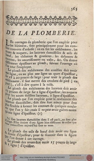 $6$
&E LA PLOMBERIE.
LEs ouvrages de plomberie que l'on emploie pour
j. les bâtimens, sont principalement pour les corn-
as couverts d'ardoise ; on en fait les enfaîtemens , les
pies & noquets, les Incarnes damoiselles & ceils de
^f, les chêneaux & goutieres , les descentes &
jettes, les amortisssemens ou vases, &c. On donne
p'Serentes épaisseurs au plomb, suivant l'ouvrage où.
°^1 veut l'employer,
ke plomb des enfaîtemens des combles doit avoir
ïne ligne, ou au plus une ligne un quart d'épaisseur ,
ttr ï 8 à 20 pouces de large : pour tenir le plomb des
^îtemens, il faut mettre des crochets de pied ~ ea;
^ î, c'esl à-dire quatre à la toise.
j-^e plomb des enfaîtemens des lucarnes doit avoir
■> pouces de large sur 1 ligne d'épaisseur; les noquets
^ !ir les noues desdites lucarnes, 1 ligne d'épaisseur.
] ^e plomb que l'on emploie pour le revêtement des
,Carnes damoiselles, doit être fort mince pour être
J Us ssexible à former les contours de quelques moulu-
0S, que l'on y fait; mais il ne peut avoir guères moins
^ une ljgne d'épaisseur. (1)
^us ^es 'ucarnes damoiselles dont il est parlé,ne sont plus
H0 aSe- Elles étoient d'une figure bien différente de celles que
connoissons aujourd'hui sous ce nom.
^ *re plomb des ceils de bœuf doit avoir une ligne
.% ,,mie d'épaisseur, pour se soutenir dans la figure
j. on donne à cet ouvrage.
^ e plomb des noues doit avoir 1$ pouces de large
* Jlgoe i d'épaisseur.
 