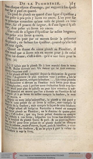 w Deîa Î>lomberïe. 36*
pu? chaque espece d'ouvrage, par rapport à Ton épaisi
eur sur i pied en quarré.
, Un pied de plomb en quarré d'une ligne d'épaisseur i
°'c peser à peu près y livres 10 onces. L'on peut sur
Ce principe connoître qu'une toise de plomb en lon-
j^ur, sur 18 pouces de largeur, & d'une ligne d'épis-
eur> doit peser 50 livres 10 onces.
,' Une toise de 2. lignés d'épaisseur sur même longueur,;
0lt peser 101 livres 4 onces.
, Ainsi l'on peut par ce moyen savoir la pesanteuf
11 plomb , en sâchant son épahseur, pourvu qu'elle soie
Par-tout égale.
,Vuand on donne du vieux plomb au Plombier, il
^ rend que 2. livres mis en œuvre pour 3 de celui
5u°n lui donne, c'est-à-dire, qu'il a une livre pour la
V. (2)
„ '*•) H falloit que le plomb fût à bon marché dans le terns'
'Ue M. Bullet écrivoit ceci. Un Auteur qui lui étoit contem-
ra»n s'exprime ainsi :
 * te plomb est fort renchéri depuis la déclaration de guerrei
?vec l'Angleterre : le plus commun vaut à présent 4 sols la
jfvre mis en œuvre, compris la soudure. . . . Les vieux plombs
'^donnoient ci-devant au Plombier trois livres pour deux
employées ; mais à présent cette évaluation seroit trop for-
e "• mais pour plus de justesse on peut faire remettre la mê-
^ quantité en œuvre que l'on a donnée au Plombier & lui
h Payer 36 à 40 livres du millier compris la soudure , le tout
!" ceuvre. ,c
L epuis ce tems jusqu'aujourd'hui, le plomb a été payé s
'«s le cent pesant ou 50 livres le millier, non-compris la
'•ère de la soudure ; mais compris la façon de cette soudure.'
son ufa8e actuel est lorsqu'un Particulier a donné en compte
cet) Vieux plomb au Plombier, on le diminue de quatre pour.
s0 > c'est-à-dire , que 104 livres pesant données en compte
sut , reduits à 100 livres , lesquelles 100 livres sont diminuées
bje a totalité du plomb fourni & posé, & on paye au Plom-
jj0u "n sol pour livre pesant de ce plomb donné en compte
pr;S] refonte, main-d'œuvre, façon, pose & bénéfice, y corn-
la r„,aÇ°n des soudures, & on lui paye à part la valeur de
l0udure à taath livre.
 