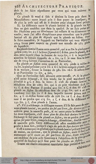 368 A R C H I T E C T U R E PRATIQUE.
doit se les faire réptesehter par ceux qui vont enlever »
plomb.
Ce plomb se vend 6 sols 6 deniers la livre pris dans 1*
Manufacture : outre lequel prix il faut payer le transport, *
de plus la pofe qui eft de 6 deniers pour chaque livre pelant.
II. La différence entre le plomb laminé & le plomb en M*
sion ne doit consistet que dans la qualité. Je ne suis point al-
sez Physicicn pour en développer les ressorts & en démontrer les
causes ; mais j'ai assez d'expérience pour connoître que le ploffll>
laminé est de plus de dépense que le plomb en fusion. l'°u
le faire connoître, je supppose un Particulier qui veut dépenle
1054 livres pour couvrir en plomb une terrasse de 17J P'ed
de superficie. ,
En plomb laminé il aura cette quantité, qui a 11 liv. le pied quarr,
pesera 3003 liv. à 7 s. la livre (sçavoiré s. 6den. pour le plomb, o£
den. pour la pose ) font la somme de 1051 liv. 1 s. à laquelle 0»
ajoutera la voiture supposéc de z liv. 19 s. le tout fera la so151'
me de 1054 suivant l'intention de ce Particulier. _ ,
En plomb en susion cette quantité de 273 pieds à rarsond^
11 liv. le pied pesetont 3176 liv. à 6 s. la livre compris plomb, P
se & voiture, feront la tomme de 982. liv. 16 s. Il relieraào*
à ce Particulier 71 liv. 4 sols. l
Que ce Particulier fasse déduire cette terrassè. 1". Si le pl°n'e
n'est point échangé, il sera vendu sur le pied marchand <.
j'évalue à 4 s. 6 den. la livre : si c'est du plomb l^mine,-^i
xéduâion sera de 1883 liv. qui à ce prix vaudront 64' 'u
ij s. 6 den. Partant il perdra 405 liv. 6 C. 6 den. Si c'est
plomb en susion lWéduétion sera de 3145 liv. qui à ce f
vaudront 707 liv. 11 s. 6 den. laquelle somme jointe au* 7
liv. 4 s. ci-dessus feront celle de 778 liv. 16 s. 6 den. #?"(£
tant il ne perdra que 175 liv. 3 s. 6 den. & la dissérence'
130 liv. 3 s. d'un plomb à l'autre.
i°. S'il y a échange, je distingue encore. S'il se sait pour de 0 ^
veau plomb laminé, on perdra un sol par livre ,fîx deniers^ ^
coûtera pour la nouvelle pose , & en outre payer la démoli"0 ,..
les deux ttanspotts, c'est donc plus de dix-huit deniers la llVl ' £
l'échange se sait pour du plomb en sufîon, on ne perdra p°°r .^fe
qu'an sol pour livre, compris échange , démolition, double v»J ^
& nouvelle
penser à deux sois, puisqu'il s'agit de près de sept deniers par ^t
Il est à remarquer en général,que le plomb lamine peCe un ~ ^ .lU(st
de moins, ou environ , que le plomb en fufîon , mais il »aU /^:
rumarquer qu'il coûte un sol par livre de plus , étant effll■ ifiie
cet excédent de prix aide beaucoup à l'objëâion de la P'uS °
quantité de soudute qu'il saut pdur las plombs en fufî°n- y0jj)
Tomes ces chofes mûrement examinées sans partiales «
claire»*»
 