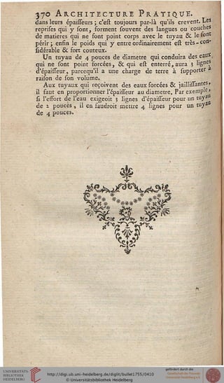 •370 Architecture Pratique.dans leurs épaîsseurs ; c'est toujours par-là qu'ils crèvent. Les
reprises qui y sont, forment souvent des langues ou couches
de matières qui ne font point corps avec le tuyau & le >ont
périr; enfin le poids qui y entre ordinairement est très-con-
îidérabie 6k sort coûteux.
Un tuyau de 4 pouces de diamètre qui conduira des eau*,
qui ne sont point forcées, & qui est enterré, aura ? ligne?
d'épaisseur, parcequ'il a une charge de terre à supporter 3
raison de son volume»
Aux tuyaux qui reçoivent des eaux forcées & jaillissantes»
il faut en proportionner l'épaisseur au diamètre. Par exemp'e>
si l'esfort de l'eau exigeoit 5 lignes d'épaisseur pour un tuyau
de i pouces, il en faudrait mettre 4 lignes pour un tuy*
de 4 pouces.
Vss
*#.. * *' *.#
J*% ******* #*ï
v*£>«! «*£&» ss3v
 