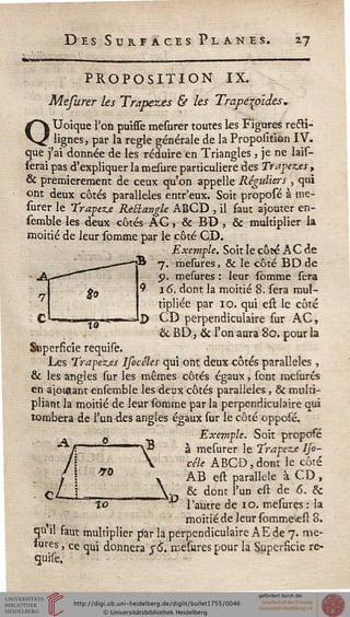 Des Sursaces Planes. is
PROPOSITION IX.
Mefurer les Trapezœs & les Trape^oldes,
Uoique l'on puisse mesurer toutes les Figures recTi-'
' lignes, par la règle générale de la Proposition IV.Qque s ai donnée de les~réduire en Triangles, je ne bis-
serai pas d'expliquer la mesure particulière des Trapez.es,
& premièrement de ceux qu'on appelle Réguliers , qui
ont deux côtés parallèles entr'eux. Soit proposé à me-
surer le Trapèze RèElangle ABCD , il faut ajouter en-
semble les deux côtés AC, & BD , & multiplier la
moitié de leur somme par le côté CD.
Exemple. Soit le côté AC de
7. mesures, & le côté BD de
p. mesures : leur somme sera
16. dont la moitié 8. sera mul-
tipliée par 10. qui est le côté
CD perpendiculaire sur AC,
& BD, & l'on aura 80. pour la
Superficie requise.
Les Trapez.es Ifocéles qui ont deux côtés parallèles,
& les angles sur les mêmes côtés égaux, sont mesures
en ajoutant ensemble les deux côtés parallèles, & multi-
pliant la moitié de leur somme par la perpendiculaire qui
tombera de l'un des angles égaux sur le côté oppolé.
0 Exemple. Soit proposé
" /: " Y" à mesurer le Trapèze IJo-
/!  cèle ABCD, dont le côté
AB est parallèle à CD,
./
îû -Ad,,
& dont l'un est de 6. &
autre de 10. mesures : la
moitié de leur sommeiest 8.
qu il faut multiplier par la perpendiculaire A E de 7. me-
iures, ce qui donnera sè". mesures pour la Superficie re-
guise.
 