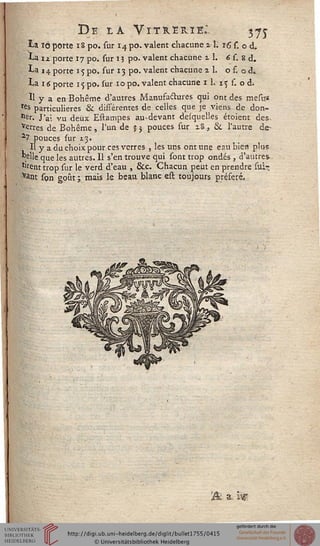 De la Vitrerie: 3-75-
ta tô porte 18 po. sur 14 po. valent chacune zl. 16 s. o d,
La iz porte 17 po. sur 1 ? po. valent chacune il. 6 s. 8 d.
La 14 porte 15 po. sur 13 po. valent chacune 2 1. o s. o d.
La importe 15 po. sur 10 po. valent chacune 11. 15 s. o d.
Il y a en Bohême d'autres Manufactures qui ont des mesus
res particulières & disférentes de celles que je viens de don-
ner. J'ai vu deux Estampes au-devant desquelles étoient des.
verres de Bohême, l'un de $3 pouces sur i8, &. l'autre de-
a7 pouces sur 13.
H y a du choix pour ces verres , les uns ont une eau bien plus
"elle que les autres. 11 s'en trouve qui sont trop ondes , d'autres-
*'rent trop sur le verd d'eau , &c. Chacun peut en prendre suir,
VaW son goût ; mais le beau blanc eil toujours préféré.
a, isg
 