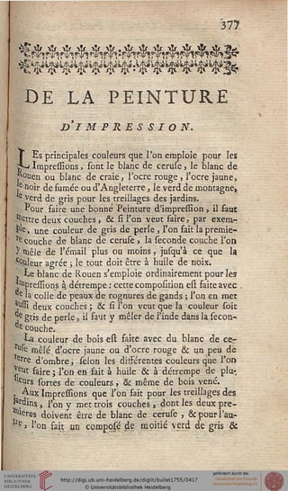 377
DE LA PEINTURE
DI MPRESSION.
LEs principales couleurs que l'on emploie pour les
Impressions, sont le blanc de ceruse, le blanc de
I 0lien ou blanc de craie, l'ocre rouge , l'ocre jaune,
e Hoir de fumée ou d'Angleterre, le verd de montagne»
e verd de gris pour les treillages des jardins.
*our faire une bonne Peinture d'impression, il faut
■^ttre deux couches , & si l'on veut faire, par exena-
$e » une couleur de gris de perle , l'on fait la premie-
te couche de blanc de ceruse » la séconde couche l'on
y mêle de l'émail plus ou moins, jusqu'à ce que la
c°uleur agrée ; le tout doit être à huile de noix.
I Le blanc de Rouen s'emploie ordinairement pour les
^pressions à détrempe : cette composition est faite avec ,
e la colle de peaux de rognures de gandj; l'on en met
^ssi deux couches ; & si l'on veut que la couleur soie
]*e gris de perle, il saut y mêler de l'inde dans la secon-.
de couche.
•La couleur de bois est faite avec du blanc de ce.r
u*e mêlé d'ocre jaune ou d'ocre rouge & un peu dé
erre d'ombre, sélon les différentes couleurs que l'on
■ „eut faire ; l'on en fait à huile & à détrempe de pin-
ots sones de couleurs , & même de bois vené.
j Aux Impressions que l'on fait pour les treillages des
|*rditis., l'on y met trois couches , dont les deux pré-
fères doivent être de blanc de ceruse , &pourî'au-
*re > l'on sait un composé de moitié verd de gris &
 