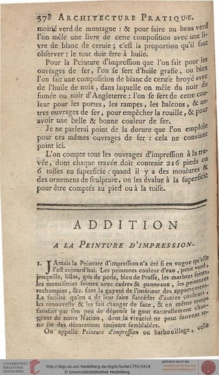 57^ Architecture Pratiqua.
moitié verd de montagne : & pour faire nu beau ver»
l'on mêle une livre de cette composition avec une H*
vre de blanc de ceruie ; c'est la proportion qu'il *a
observer : le tout doit être à huile.
Pour la Peinture d'impression que Ton fait pour'eî
ouvrages de fer, l'on se sert d'huile grasse, ou bie"
l'on fait une composition de blanc de ceruse broyé avec
de l'huile de noix, dans laquelle on mêle du noir "e
fumée ou noir d'Angleterre : l'on se sert de cette c°a*
leur pour les portes, les rampes, les balcons > & aU'
très ouvrages de fer, pour empêcher la rouille, & poU
avoir une belle & bonne couleur de fer.
Je ne parlerai point de la dorure que l'on ernpj01
pour ces mêmes ouvrages de fer : cela ne convien
point ici.
L'on compte tous les ouvrages d'impression àlatra
vée, dont chaque travée doit contenir 216 pieds °
6 toises en superficie : quand il y a des moulures
des ornemensdesculpture, on les évalue à la superfrc
pour être comptés au pied ou à la toise.
ADDITION
A la Peinture ^impression-
I. T Arriais la Peinturé d'impression n'a été fi en vogue qu ^ s
J l'est aujourd'hui. Les peintures couleur d'eau ♦Pet't^I,ts»
jonqnille, lissas, gris de perle, bleu de Prune, les marbres}e*(ei
les menuiseries feintes avec cadres & panneaux , les pein gssS,
rechampies , &c. font la gayeté de l'intérieur des apparte s5 ,'
La facilité qu'on a de leur faire succéder d'autres coule
les renouvelle & les fait changer de face , & en même tlan'
satisfait par son peu de dépense le goût naturellement {e„
géant de notre Nation , dont la vivacité ne peut souvs
•nir sur des décorations toujours semblables. ce}$
On" appelle Peinture d'imprejsion ou barbouillage*
 
