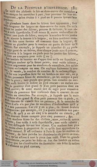 De la Peinture d'ïmpresS-iôk. 381
*'fe tcisé des plafonds se fait en dans-œuvre des corniches»
* on compte les corniches à part, leur pourtour sur leur dé-
e'°pernent} qu'on évalue à i pied ou 6 pouces suivant leur
Sondeur.
£es planchers hauts dont les solives sont apparentes , sont
''es longueur sur largeur en dans-œuvre des murs. On toise
njuite les jouées des solives , poutres & sablieres, le tout ré-
''a toise superficielle.il est mieux 6k, moins embarassant de
. «urer une jouée de solive , compter le nombre de ces jouées
i. en ajouter la somme à la largeur , ou bien combiner corn-
en de fois cette somme est contenue dans la largeur, &
mpter ce plancher pour le nombre ou partie de faces qu'il
^ "tient. Par exemple, je suppose un plancher de 14 pieds
0n .§e gami de ao solives, dont chaque jouée aura 6 pouces,
joutera à la largeur xo pieds pour les jouées des solives,
bien on comptera pour toise ~ ou .
j *<s lambris de hauteur ou d'appui sont toisés en superficie ,
s. ^e'que couleur qu'ils soient peints, tout' vuide rabattu ,
1 "Sr'.cn augmenter pour les moulures de menuiserie, soit qu'el-
I 'oient rechampies ou non. On explique seulement la cou-
îi le vernis , le nombre de couches & le rechampissage.
f. ' sur une impression faite sur un lambris ou mur uni, on y
slt des panneaux feints de menuiserie , on les compte à parc
J*nt la pièce , tant grands que petits. Les cimaises ou cor-
pus, auni feintes se toisent au pied courant : on mesure en-
v'lî le pourtour d'un grand & d'un petit panneau dont on
ç "d moitié ; 6c cette moitié sert de règle pour connoître
.'Ubien de panneaux sont renfermés dans le courant de ces;
tié a,^es ou corniches. Par exemple , je suppose que la moi-
jjjJj^uite d'un grand & d'un petit panneau soit 12 pieds, u
^.^ courans de cimaise sera un panneau , & la corniche de
me si elle n'a pas plus de membres d'Àrchitechire qu'il y
^ a aux panneaux. Car s'il y en a plus , ils seront évalués
Proportion : par exemple, s'il y a quatre membres aux pan-
Piei?X ' ^ ^'^ y en a'r C'nCî a 'a corn'cne ou c'maile , 48
as courans seront comptés pour cinq panneaux, &c.
6tl,es, marbres feints sur des cloisons , murs, niches & autres
^ roits , sont toisés à toise superficielle , tout vuide rabattu ,
0» °nt. distingués suivant leur espece. Ces marbres sont plus
% ^°ms chers à proportion de ce qu'ils sont approchans du
Wais nature'* ^ e^ ordinaire à Paris Se dans les maisons de
We ancej> de faire peindre les chambranles de pierre en mar-
jp ' ^u'on estime à tant la pièce sans toisé. Dans les grands
H1*rte'nens, on peint les frises au bas des lambris en même
fy .r£ cjue les chambranles de cheminées ; ces frises se toisent
'aiment au pied courant,
 