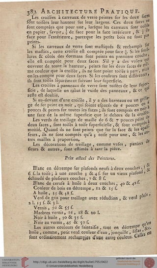 38^i Architecture Pratique»Les croisées à carreaux de verre peintes sur les deux race
sont toisées leur hauteur sur leur largeur. Ces deux faces»
sont comptées que pour une , lorsque les carreaux sont colle
en papier , savoir, £ de face pour la face intérieure , & 7 °
face pour l'extérieure, parceque les petits béis ne sont pa
peints. s ,
Si les carreaux de verre sont mastiqués & rechampis '(!
les mastics , cette croisée est comptée pour face . Si les feul
Jures & côtés des dormans sont peints en première couche >
elle est comptée pour deux faces- S'il y a des volets ^
ouvrent de toute la hauteur, peints sur les deux faces de r"
me couleur que la croisée , ils ne sont point.toisés à part, *nf
on les compte pour deux faces Si les couleurs sont différent »
ils sont toisés séparéme-nt suivant leur superfîcie.
Les croisées à panneaux de verre sont toisées de leur suPe '•
ficie , de laquelle on rabat le vuide des panneaux , & cC 1
reste est doublé. ...
Si au-devant d'une croisée , il y a des barreaux ou un gn ^
ge de fer peint en noir , qui soient espacés de 6 pouces en .
pouces & peints sur toutes les faces ; ils sont comptés en n°l,.
une face de la même superfîcie que le dehors de la cs° jg
Les verds de treillage de maille de 6 & 7 pouces peint, ^
deux faces , sont toisés à toise superficielle , & sont compte .r
moitié. Quand ils ne sont peints que sur la face & les ep
seurs, ils ne sont comptés qu'à 3 toise pour une , & les a
très mailles à proportion, ^
Les décorations de treillage , comme vases , paniers
fleurs & autres, sont estimés à tant la pièce.
Trix aBuel des Peintures.
Blanc en détrempe sur plafonds neufs à deux couche5' > ^
6 s. la toise ; à une couche 3 & 4 s. sur un vieux plafoi>d >
échaudé de plusieurs couches , 7 & 8 s.
Blanc de ceruse à huile à deux couches, 40 & 4*''
Couleur de bois en détrempe , 11 & 1 j s.
A huile, 55 & 38 s. , •„,
Verd de gris pour treillage avec réduction , & verd P
al. 15 s. &3L
Vernis , jo & sj s.
Marbres vernis, 16, 18 & 20 L
Noir à huile , 30 & 35 s.
- Noir au vernis , 4J & 50 s. >e(i
Les autres couleurs de saintaisie, tant en détrernp6 °gjC.
huile , comme, petit verd couleur d'eau , jonquille , ''Saii!j 0
sont ordinairement rechajnpjiss d'une autre couleur, ke
 