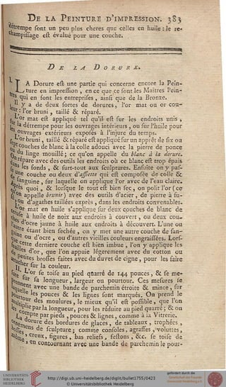 De la Peinture d'impression. 3S5
*^fempe sont un peu plus chères que celles en huile
c»ampissage est évalué pour une couche.
rC'
^rSKSOHWWBÉHMi
De la D O K V R £>
A Dorure est une partie qui concerne encore la Pein-
. -L_y ture en impression , en ce que ce sont les Maîtres Pein-
es qui en font les entreprises, ainsi que de la Bronze.
I *' y a de deux sortes de dorures, l'or mat ou cr cou-
Ur): l'or bruni , taillé & réparé.
s„ .0r mat est appliqué tel qu'il est sur les endroits unis ,
. la détrempe pour les ouvrages intérieurs , ou sur l'huile pour
Ouvrages extérieurs exposés à l'injure du temps.
sL°r bruni, taillé & réparé est appliqué sur un apprêt de six on
%[ iC0Ucnes de blanc à la colle adouci avec la pierre de ponce
0 , l'nge mouillé; ce qu'on appelle du blanc à la dorure.
j tepare avec des outils les endroits où ce blanc est trop épais
se s les fonds , & surt-tout aux sculptures. Ensuite on y pas-
its^ couche ou deux à'affiette qui est composée de colle Se
a 'anguine , sur laquelle on applique l'or avec de l'eau claire.
* y es quoi, & lorsque le tout est bien sec, on polit l'or ( ce
sil 0tl appelle brunir ) avec des outils d'acier, de pierre à fu-
jj>U d'agathes taillées exprès , dans les endroits convenables.
tJ'Or mat en huile s'applique sur deux couches de blanc de
tj. e à huile de noix aux endroits à couvert, eu deux cou-
W ,cre Jal,ne à huile aux endroits à découvert. L'une ou
gu; re «ant bien sechée , on y met une autre couche de san-
%. e °u d'ocre , ou d'autres vieilles couleurs engràissées. Lors-
fe^^te dernière couche est bien imbue , l'on y applique les
<le es, d'or, que l'on appuie légèrement avec du cotton ou
''tau'tes brosses faites avec du duvet de cigne, pour les faire
t,Cher,sur la couleur.
'Ws r ^ t0'^e au pied-qûarré de 144 pouces, & se me-
j>rçn Ut sa longueur, largeur ou pourtour. Ces mesures se
'3qUei?nt avec une bande de parchemin étroite & mince, sur
*Vtoe Pouces & les lignes sont marqués. On prend^ le
jiH|tj Jîr des moulures, le mieux qu'il est possible, que l'on
s Cq Par'a longueur, pour les réduire au pied quarré; &on
ta ?pte Par pieds , pouces & lignes, comme à la Vitrerie.
Sé'm Ure des bordures de glaces, de tableaux , trophées ,
'ossç °ns de sculpture; comme consoles, agraffes, voluttes,
^m ' crei,x, figures, bas reliefs, festons, &c. se toise de
> en contournant avec une bande de parchemin le pour-
 
