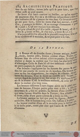 3S4 Architecture Pratiqué.tour de ces saillies , autant juste qu'il se peut faire , que le*
réduit aufîï au pied quarré.
Le livret d'or battu contient i<, feuilles , ce qu'on appe
lie
un quarteron d'or. Il y en a de disférens échantillons ; mais le
plus ordinaire est de 4 pouces sur tout sens. Ce livret en ouvra'
ge uni peut faire, entre les mains d'un bon ouvrier, 2 V-i
d'or , y compris le déchet, & en ouvrage d'ornement 1 P'e
& 1 pied ~. C'est une matière bien délicate.
Le prix actuel du pied d'or taillé , réparé & bruni 5 est "e 4
livres & 4 livres 10 sols , & d'or mat, 3 livres & 3 1. 5 s- »
L'or jaune est le plus estiuié & le plus aisé à employer. L'orP
le ou verdâtre est le moindre, Se ne'plaît point à la vue.
De la Bronze»
LA Bronze est de diverses sortes ; bronze antique , kr°n s
dorée, bronze pâle, bronze couleur d'eau. Toutes c.
bronzes sont du cuivre calciné réduit en poudre. Le degre .
chaleur y donne la couleur que l'on veut. La plus belle V .
d'Allemagne. Celle de Paris lui est fort inférieure : elle se ve
en petits paquets du poids d'une once. .;,,
Ces bronzes s'appliquent sur les serrures des portes & £ „
sées sur une couche de vernis ou de mordant. On bronze
core au feu les espagnolettes , les tringles de rideaux , leS 'ati
latres des serrures. Tout le secrét ne consiste qu'à donne'
certain degré de chaleur à ces fers avant d'y appliquer 'e.Vj jt
nis & la bronze. C'est la meilleure méthode, & celle <îu'
durer la couleur plus long-tems.
Les bronzes s'estiment à tant chaque pièce ou le pied c°uS
rant de hauteur. Chaque petite pièce vaut 1 sols, 5 , !e]le
moyennes & 4 sols les grandes. La ferrure d'une croisee ^
11«
, &
que nous l'avons détaillée dans la Ferrure , sera estimee ' )
6 livres , celle d'une porte 3 livres & 3 livres 10 sols. 0li
La bronze antique ne sert que pour les sigures, stat.°.
médailles. Elle se soutient long-tems. On l'ellime à la P1ÊC, .
La bronze couleur d'eau est la moindre pour le serv>ce • ^,
le ne brille point, coûte plus cher que l'autre & ne faiC P
d'honneur.
*i
V*.
 
