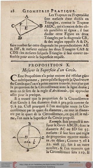 *8 Géométrie Pratique.
Les Trapez.es ou Trapezoïdes
sont mesures étant divisés en
Triangles, comme le Trapèze
ABPC, qui n'a aucun de ses cô-
tés parallèles ni égaux ; il faut
diviser cette Figure en. deux
TriaDgles par la diagonale CB,
& des angles oppoies A & I>,
faire tomber sur cette diagonale les perpendiculaires AE
te DF, & mesurer ensuite les deux Triangles CAB &
CDB : les mesures desquels Triangles il faut ajouter én-
semblepour avoir la Superficie requise.
m ■■.. un '........ ' '.........' ■
PROPOSITION X.
Mefurer la Supersicie d'un Cercle,
CEtte Proposition n'a point encore été résolue géo-
métriquement » parcequ'elle suppose la Quadrature
du Cercle que l'on n'a point encore trouvée, non plus que
la proportion de la Circonférence avec la ligne droite ;
Biais on (e sert de la règle SArckimede, qui approche
assez pour la pratique. «ç
Il a trouvé que la proportion de la Circonférence
d'un Cercle à son diamètre étoit à peu près comme de
7. à 22. C'est pourquoi si l'on multiplie toute la Cir-
conférence par le quart du diamètre , ou tout le diamè-
tre par le quart de la Circonférence,. ce qui. est. lemé>
jue, l'on aura la Superficie du Cercle proposé.
Exemple. Soit proposé à me-
surer le Cercle ABCD, dont le
diamètre AC ou BD soit jy.
 mesures : il faut faire une-règle
..Jjl...........,j£ de proportion endette marne-
J re, en disant ; Comme 7. esl à
22. ainsi 3j. soit à un auçre.
nombre, & l'on trouvera qu.e
la Circonférence sera 1 iqv M
 