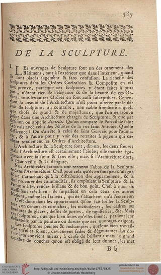 • 3*J
DE LA SCULPTURE.
*• 1 Es ouvrages de Sculpture sont un des ornemens des
_j Bâtimens , tant à l'extérieur que dans l'intérieur , quand
';s sont placés sagerrrent & sans confusion. La richesse des
)culptures dans les Ordres Corinthien ck Composite en eil
uie preuve, parceque ces sculptures y étant faites à pro-
P°s , n'ôtent rien de l'élégance &, de la beauté de ces Or-
^res : tous les autres Ordres en sont aussi susceptibles. Cepen-
'^•ant la beauté de l'Architecture n'est point altérée par le dé-
'*ut de (culpture ; au contraire,, une iioble simplicité a quel-
le chose de grand & de majestueux, que l'on ne trouve
Point dans une Architecture chargée de Sculpture , 8c que par
?Jrision on appelle dentelle. Qu'on compare le Portail de saint
^ervais avec celui des Jésuites de la rue saint Antoine. Quelle
dissérence ! On s'arrête à celui de saint Gervais pour l'admi-
ter » & à l'autre pour y voir des retraites à pigeons qui ça*
chent totalement les Ordres d'Architecture.
L'Architecture & la Sculpture sont, dit-on , les deux sœurs :
"lais l'Architecture est certainement l'aînée; elle marche éga-
lent avec sa sœur & sans elle ; mais si l'Architecture dort,
5 soeur veille & la désigure.
Nos Architeéles françois ont reconnu l'abus de la Sculptu»
/«ans l'Architecture. C'est pour cela qu'ils en font peu d'usage:
j °e s'attachant qu'à la . distribution des appartemens, & à
v^r procurer des commodités, ils emploient la Sculpture & la
t,e'nture à les rendre brillans & de bon goût. C'est à quoi ils
v^iiisTent très-bien : ils surpassent en cela ceux des autres
ai!?nsj même les Italiens , qui ne s'attachent qu'à l'extérieur.
^est donc dans les appartemens qu'on fait briller la Sculp^
k e> en ornant les corniches , les menuiseries , les cadres ou
ces s res de glaces , dessus de portes , de tapisseries, &c. Mais
tléj- ulPtures ' quelque bien sinies qu'elles soient, perdent leur
'catessé par la peinture ou dorure que ces ouvrages exigent,
lées S (culPtures peintes & rechampies, quelque bien travail*
Hir ?u'elles soient, deviennent fades & dégoûtantes. La do-
'lOrriK' convient mieux , à cause du brillant : mais le grand
Wçre de couches qu'on est obligé de leur donner, les mes
 