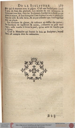 s)Ë tï ScULi?TUÏLE; 3S7
iè's qui sé marient avec le plâtre. C'esl une facilité pour orner
à peu de frais des plafonds. Les moules de ces omemens sé
trouvent tous faits chez les Sculpteurs. Lorsqu'on a choisi ce qui
|>laît le mieux, il faut faire prix à tant la pièce ou tant le pied cou-
rant de telle & telle sorte, & ne pas attendre que l'ouvrage seii
ïnis en placé.
Les bordures dé glaces , de tableaux atl-delTus dés portes j
les bordures de tapisseries 6k autres, s'estiment au pied cou-
rant ; telle vaudra 6 livres le pied , qu'un autre ne vaudra pafc
3 livres.
, C'est le Menuisier qui fournit lé bois au Sculpteur j lequel
*oi's est compris dans ses mémoiresi
i
£ H
 