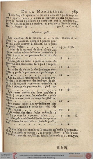 De la Marbrerie. 3^9-
Touté laquelle quantité se monte à celle de 7 pieds 10 pou-
ces 1 ligne z points 4 , à quoi il convient ajouter un sitxiéme
pour le déchet ( plusieurs ne comptent que le huitième ) ce
Sfi fait 9 pieds cubes de marbre , au prix de 50 livres le pied ,
'ont la somme de . .. ... . 4s o 1, o s. © d. '
Moulures polies.-
.les moulures de la tablette sur le devant contenant it
pieds -ide pourtour, compris 6 pouces pour
*naque angle rentrant & saillant, sur % pieds.
tie profil, valent ...... . *".. ■ 15* pi. O po.
Celles de la traverse de face, savoir-, les
^atre petites tables saillantes, ensemble 8-
P'eds 8 pouces de pourtour sur 1 pied de
frofil, valent . . ... . . " -. S %
L'aitragale au-dessus 7 pieds 4 pouces de>
Pourtour compris retour, sur 1 pied  de pro.-.
'» vaut........ . 11 $.
Le cadre du cintre & des .jambages con-
Jj-nant 9 pieds de pourtour sur 2 pieds de pro-
nl» vaut . - . '......18 «
, tes six tables rensoncées & les deux ova»
{s dans le chantourné des jambages & cin-
.e de la .traverse contenant ensemble 1$.
pds 8 pouces de pourtour sur 1 pied, va-
-, ' • • ». • ... .-. . » ij $
y^es quatre arrêtes des deux consoles j
ç "s l de pourtour sur ensemble 6 pieds
J^pris un cavet dans le champ des pilâmes ,
a'ent • ' 1* ~
: ^es quatre tables des revêtissement des
J^ges, ensemble 15 pieds sur 1 pied -^de
*sK valent . ...... . . . **< *
Pi^sS arr^tes d^ ^eux s°cies ensemble 10
> ,s -s pouces sur 6 pouces , valent .... } '4t 9>.
$ aAragale au-,dessus desdits socles 7 pouces-,
y, PQnrtour sur ensemble 2 pieds de profil ,
1 v . . • ..... .. t.. at- -
ti ^ 0utes lesquelles moulures se montent ensemble à la quanti-
^Z fi'*7 Pieàs 10 ponces £, au prix de 3 livres ij sols le pied;
" %iel compris le polisTage, font la somme de 475.1. io s. 7 di
 