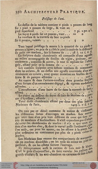 ts& ÂRCHÎTECTUB.1 F R A T ï Ç l? li
.4 lu
folijsage de l'uni.
Le dessus de la tablette contient 6 pieds a pouces de long
sur 1 pied 2 pouces de large, & vaut au
piçd supçrficiel.......7 pi. apO'
Le foyer 6 pieds sur zp pouces , vaut... 10 p '
La voussure & la traverse de face 10 pieds
|jir 6, pouces 3 yalent. ,.,,.. 5 o
Tout lequel polissage se monte à la quantité de zz pieds *
pouces 4 lignes, au prix de 3 5 sols le pied à cause de la disficulté
de polir ces marbres, fait la somme de . . . jS 1. X6 s. 6 d<
!La sculpture dudit chambranle est comppsée d'une agrat»?
$u milieu accompagnée de feuilles de vigne, godrons, en'
roulçmeas , coquilles & autres, le tout se repliant sur l'alfa*"
gale, estimé pour cela somme de......19^''
Les consoles sçulptées avec festons tombans & remontai?5
dans les volutes , & au-dessus une agrasse couronnée d'un e»"
roulement en yplutte , avec quatre éçoinsons en feuilles de r?
sente & de pampre estimées ........ ièf, ,
Au. centre & dans l'arriére-vouffure deux grandes ' feu»le,
d'eau sortant d'un enroulement dégagé , & tigettes au-delwH-:
fflimées. ",' , ".', . . . . . ".' .' ... . 16i'
L'iriçrustement d'une barre de fer dans la traverse de f?ce/
sstimç ,,„.,. , < , , , . . - . * '
La pierre au. dessbus du foyer de liais de Maisons de z P° .
ces d'epauTeur, estimée .......... * '
Total dudit chambranle" effimé par deux des plus habi'e/-
^sarbriers de Paris, 1415 1. 7 s. *
Ç>n voit pat ce détail comment se toisent &
les différentes sortes d'ouvrages en marbre. Les
ges unis sont d'un prix bien différent de ceux qui (°nJ f^g.
jiés de moulures d'Architeélure. 11 n'est cependant pas 4?0'^j
de toileries, chambranles de marbre : il n'y a que ceux H
sont d'un marbre cher, & dont le travail passe l'ordinaire » <1 $
l'on toile t car pour les autres, on les estime à la pièce- ^
plus ordinaires ne contiennent pas plus de $ pieds cubes
jnarbre, ^
'Les Marbriers font encore des compartimens de fflarfï j su-
pp. en marbres diversifiés ; on les toise de même au p1*
perSciel, & pn les eÛirne suivant l'ouvrage. h^c"-
ir Ae&<
* P*9
ïîs entreprennent aussi le carreau de liais noir «^ - ^
Ç'esî le goût d aujourd'hui, de faire carreler les paj".er. 1
eran.ds. çsçaliers 6ç les anti-chambres en carreaux de lia'5 a
 