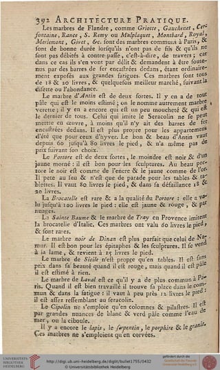 '35>i Architecture Pratique.Les marbres de Flandre , comme Griotte , Gauchenet, Cef"
sontaine, Rance , S* Remy ou Malplaquet, Montbard, Royal*
Merhmont, Givet, &c. sont des marbres communs à Paris, ot
sont de bonne durée lorsqu'ils n'ont pas de fils & qu'ils ne
sont pas débités à contre passe, c'est-à-dire, de travers ; car
dans ce cas ils s'en vont par délit & demandent à être soute-
nus par des barres de fer encastrées dedans, étant ordinaire'
ment exposés aux grandes fatigues- Ces marbres sont tous
de 18& io livres, & quelquefois meilleur marché, suivant^
<hsette ou l'abondance.
Le marbre à'Jntin est de deux sortes. Il y en a de *°ut
pâle qui est le inoins estimé ; on le nomme autrement marbre
veretre ; il y en a encore qui est un peu moucheté & qui e
le dernier de tous. Celui qui imite le Seracolin ne se peu
înettre en œuvre, à moins qu'il n'y ait des barres de >er-
encastrées dedans. Il est plus propre pour les appartemesi*
d'été que pour ceux d'hyver. Le bon & beau d'Antin Va"
depuis 60 jusqu'à 80 livres le pied, & n'a même pas "S
prix suivant son choix.
Le Portore est de deux sortes , le moindre est noir & d'W
jaune rriorné : il est bon pour les sculptures. Au beau P°r'
tore le noir est comme de l'encre & le jaune comme de 1 °r"
Il pete au feu & n'est que de parade pour les tablës-& &'
Hêtres. ïl vaut 80. livres le pied, & dans sa défaillance is **
20 livres.
La Brocatelle est rare 6i a la qualité du Portore : elle 2'pâ*
lu jusqu'à igo livres le pied : elle est jaune & rouge , & Par
nuages.
La Sainte Baume & le marbre de Tray en Provence irnitcJît
la brocatelie d'Italie. Ces marbres ont valu 60 livres le pie^ '
& sont rares.
Le marbre noir de Dinan est plus parfait que celui de N3?
mur. Il est bon pour les épitaphes & les sculptures. Il se ^etl
à la lame , & revient à 15 livres le pied.
Le marbre de Sicile n'est propre qu'en tables. Il est 'aA,
prix dans sa beauté quand il est rouge, mais quand il est Pa"
il est estimé à rien. - . ,0
Le marbre de Laval est ce qu'il y a de plus commun à "J
ïis. Quand il est bien travaillé il trouve sa place dans le c0"1'
atnun & dans la satigue : il vaut à peu près 11 livres le pie '
il est assez ressemblant au seracolin. ^
Lé Cipvlin. ne s'emploie qu'en colomnes & pilastres. I' e^
par grandes nuances de blanc & verd pâle comme l'eaU
tiisr , ou la ciboule. , •.
îi y a encore le lapis, le sirpentin, leporphire 8i.legra'i
Ces aiarbres ne s'emploient qu'en corvées»
 