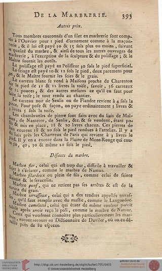 De la Marbrerie. 393
Autres prix.
, Tous membres couronnés d'un filet en marbrerie sont comp-
as à l'Ouvrier pour i pied d'ornement comme à la maçon»
nerie , & il lui est payé 3 o & 5 5 sols plus ou moins , suivant
a qualité du marbre , & ainsi de tous les, autres ouvrages de
jj^rbrerie , à l'exception de la sculpture & du polissage ; & le
Maître fournit les outils.
**e polissage est payé au Polisseur 30 sols le pied superficiel.
*-e sciage est payé 10& 12 sols le pied, deuxparemens pour
1n1 6c le Maître fournit les scies & le grais.
. te carreau blanc se vend à Maisons proche de Charenton
jIr le pied de 11 & 1 i livres la toisé, savoir , 3 6 carreaux
re. ' - pouces , & des autres mesures ce qu'il en faut pour
'Je la toise ; le tout rendu au chantier.
. te carreau noir de Sentis ou de Flandre revient à 4 sols la
f£Ce» Pour pose & façon, on paye ordinairement 3 livres Se
3 '"Tes j sols la toise.
« Les chambranles de pierre sont faits avec du liais de Maï-
r^t de Nanterre, de Senlis , &c. & se vendent, étant po«
vs. & mis en place, 18 & 20 livres chacun. Ces pierres de
ja's coûtent 18 & 10 sols le pied rendues à l'attelier. Il y a
.? 'Jais près les Chartreux de Paris qui revient à 5 livres le
pd. Il y en a encore dans la Plaine de Mont-Rouge qui cou-
eîo, ^o, 30 & même 10 sols le pied.
Défauts du marbre.
* ."arbre sier, celui qui est trop dur, disficile à travailler 8t
^l à s'éclater, comme le marbre de Namur.
}j Marbre silardsux ou plein de fils , comme celui de sainte
5Urr,e & je seraColin.
n Marbre pons, qui ne retient pas ses arrêtes & est de la
M 6 du grais'
ks r^re terrajseux, celui qui a des tendres appelles terras-
^ qu'il faut remplir avec du mastic, comme le Languedoc.
tai ^,arbre camelottè, celui qui étant de même couleur paroît
i;e après avoir reçu le poli, comme le marbre de Namur.
We eUx 1U' voudront connoître plus particulièrement les mar-
}^j,S auront recours au Dictionnaire de Daviler, où onendé-
e Près de 80 especes.
 