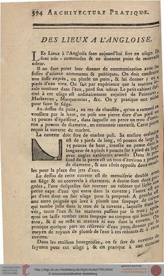 |?4 Architecture Pratiqua
DES LIEUX A UANGL01SE.
LEs Lieux à l'Angloise sont aujourd'hui fort en usage- }l
sont très - commodes & ne donnent point de mauva»
©deur.
Il ne faut point leur donner de communication avec 'ê
sosses d'aisançe communes & publiques. On doit constsuls
œne fosse exprès , ou plutôt un puits, & lui donner 5 °UJ
pieds d'eau vive. On sait par expérience que la matière >,
cale tombant dans l'eau , perd son odeur. Le petit cabinet oe
tiné à cet usage est ordinairement enjolivé de Peintutf^î
Marbreries , Marqueteries, &c. On y pratique une n'c!l
pour faire le siége.
Au-dessus du puits, au rez de chaussée, qu'on arame«e
voussure par le haut, on pose une pierre dure d'un pie" •
ij pouces d'épaisseur, dans laquelle on perce un trou àe?rtQ
ron 4 ponces de diamètre, en entonnoir renversé. Cette p'e
ïeçoit la cuvette de. marbre. . -^
La cuvette doit être de marbre poli. Sa mesure ore"1 g
est de $ pieds de long, 16 pouces de lafë jj
15 pouces de haut, creusée en pente dass ss
longueur de a pieds 8 pouces sur 1 pied de >3 &
avec angles extérieurs arondis Dans Ie Pe5.
fond de la pente est un trou d'environ 5 P011 :L
de diamètre, & aux côtés opposés deux e1,sJ
les pour la place des jets d'eau. ^
Le dessus de cette cuvette est de menuiserie double * j,
un siége & un couvercle à charnière. A droite sont deu* F ssS.
gnées , l'une desquelles fait tourner un robinet qui lâc"e ^
petite nape d'eau qui entre dans la cuvette ; l'autre f- ^
jet d'eau dont on fait usage pour la propreté. A gaU djvrC
une autre poignée qui levé à plomb une soupape de c jc,
qui tombe juste dans le trou de la cuvette, laquelle ^ta pfè*
vée, toute l'eau & les matières passent par le trou ; s cj
quoi on laisse tomber cette soupape ou tampon qui bouC qh
trou, & il ne reste ni matière ni eau clans la cuvettp'ar Ie
pratique quelque part un réservoir d'eau pour^donne^P^e
moyen de tuyaux de plomb de l'eau à ces robinets oi
cuvette.' stte5
de
Dans les maisons bourgeoises, on se sert de cxsV&&iip-^
fayance pour cet usage j & on pratique à uS6
^T'
 