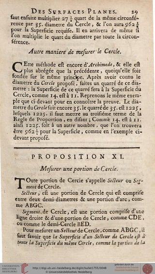 Des Svrfacïs Plan es. z-^
saut ensuite multiplier 27 j quart de la même circonfé*
rence par 35-. diamètre du Cercle, & l'on aura 062 ±
pour la Superficie requise. Il en arrivera de même st
l'on multiplie le quart du diamètre par toute la circon-
férence.
Autre maniéré de mesurer le Cercle.
CEtte méthode est encore à'Arcbimede, & elle est
plus abrégée que la précédente, quoiqu'elle soie
fondée sur le même principe. Après avoir connu le
diamètre du Cercle proposé, faites un quarré de ce dia-
mètre : la Superficie de ce quarré sera à la Superficie du
Cercle, comme 14. est ai 1. Reprenons le même exem-
ple que ci-devant pour en connoître la preuve. Le dia-
mètre ducVc/esoitencorejy.le quarré de 35". est122J,
lesquels 1225. il saut mettre au troisïéme terme de la
Règle de Proportion , en disant ; Comme 14. est à 11.
ainn 1225". soit à un autre nombre , que l'on trouvera
être 5)627 pour la Superficie, comme en l'exemple ci-
devant proposé.
mmmmm—wmmmmmmmm—M——»«——■———■—.—— il m
PROPOSITION XI.
Mefurer une portion de Cercle.
TOute portion de Cercle s'appelle Setleur ou Seg'
ment de Cercle.
Setleur, est une portion de Cercle qui est comprise
entre deux demi-diametres & une portion d'arc, com-
me ABGC.
Segment de Cercle, est une portion comprise d'une
%ne droite & d'uneportion de Cercle, comme CDE,
ou comme le demi-Cercle BED.
Pour mesurer un Setleur de Cercle, comme ABG C, il
feut savoir que la Supersicie d'un Setleur de Cercle esi à'
tmte la Supersicie du même Cercle, comme la portion de la
 