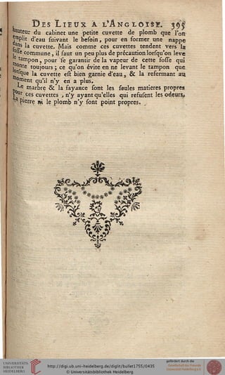 Des Lieux à l'Angloïsï. 3^"auteur du cabinet une petite cuvette de plomb que l'on
|mplit d'eau suivant le besoin, pour en former une nappe
.a"s la cuvette. Mais comme ces cuvettes tendent vers la
.°ue commune, ij faut un peu plus de précaution lorsqu'on levé
tampon, pour se garantir de la vapeur de cette fosse qui
■ °nte toujours ; ce qu'on évite en ne levant le tampon que
Wque la cuvette est bien garnie d'eau, & la refermant au,
"paient qu'il n'y en a plus.
^e marbre & la fayance sont les seules matières propres
rUr ces cuvettes , n'y ayant qu'elles qui refusent les odeurs^
j| Pierre ni Je plomb n'y sont point prppres.
visa! *JVp* i&dr*
 